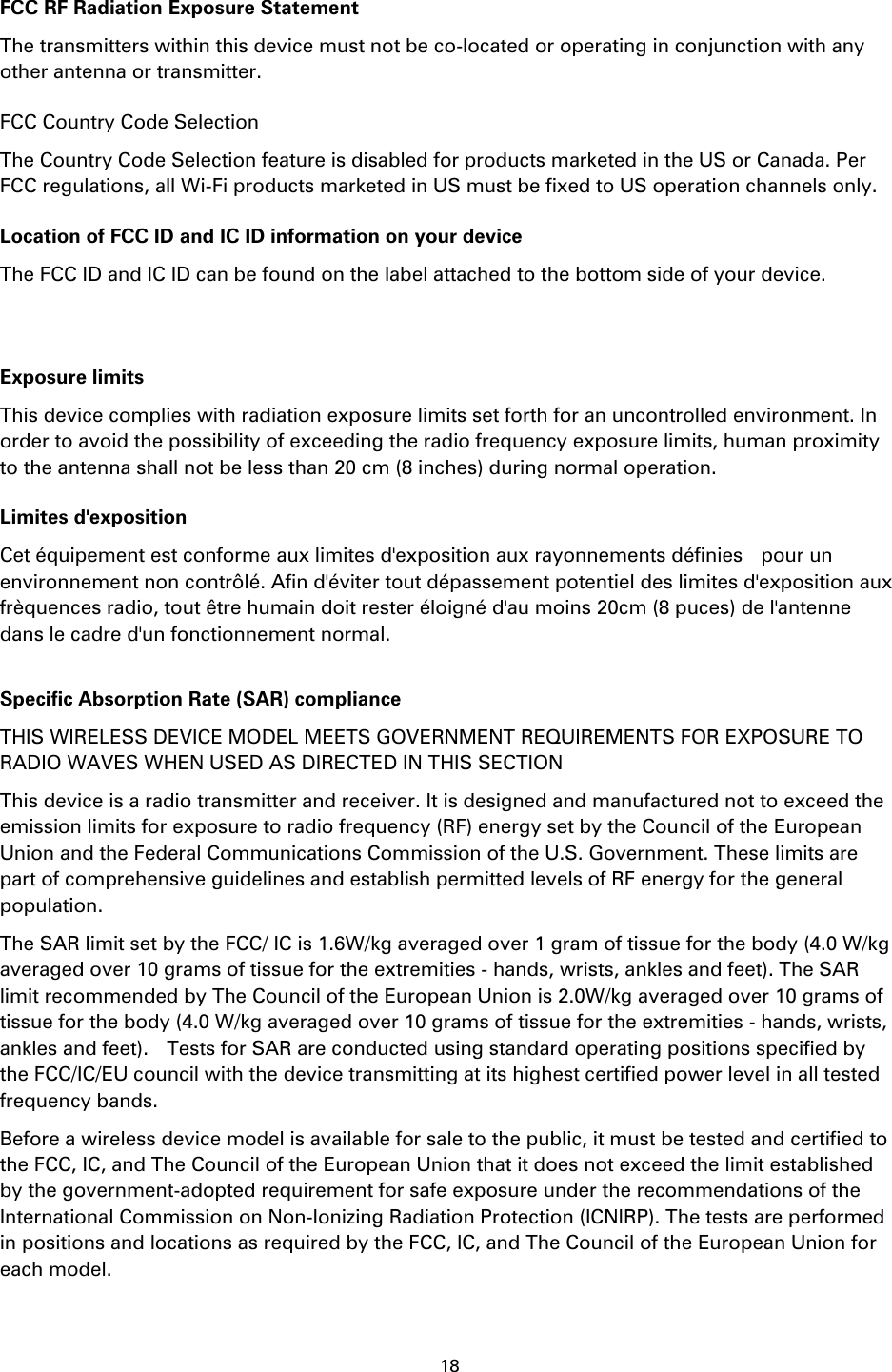 18    FCC RF Radiation Exposure Statement The transmitters within this device must not be co-located or operating in conjunction with any other antenna or transmitter. FCC Country Code Selection The Country Code Selection feature is disabled for products marketed in the US or Canada. Per FCC regulations, all Wi-Fi products marketed in US must be fixed to US operation channels only. Location of FCC ID and IC ID information on your device The FCC ID and IC ID can be found on the label attached to the bottom side of your device.   Exposure limits This device complies with radiation exposure limits set forth for an uncontrolled environment. In order to avoid the possibility of exceeding the radio frequency exposure limits, human proximity to the antenna shall not be less than 20 cm (8 inches) during normal operation. Limites d&apos;exposition Cet équipement est conforme aux limites d&apos;exposition aux rayonnements définies    pour un environnement non contrôlé. Afin d&apos;éviter tout dépassement potentiel des limites d&apos;exposition aux frèquences radio, tout être humain doit rester éloigné d&apos;au moins 20cm (8 puces) de l&apos;antenne dans le cadre d&apos;un fonctionnement normal.  Specific Absorption Rate (SAR) compliance THIS WIRELESS DEVICE MODEL MEETS GOVERNMENT REQUIREMENTS FOR EXPOSURE TO RADIO WAVES WHEN USED AS DIRECTED IN THIS SECTION This device is a radio transmitter and receiver. It is designed and manufactured not to exceed the emission limits for exposure to radio frequency (RF) energy set by the Council of the European Union and the Federal Communications Commission of the U.S. Government. These limits are part of comprehensive guidelines and establish permitted levels of RF energy for the general population.   The SAR limit set by the FCC/ IC is 1.6W/kg averaged over 1 gram of tissue for the body (4.0 W/kg averaged over 10 grams of tissue for the extremities - hands, wrists, ankles and feet). The SAR limit recommended by The Council of the European Union is 2.0W/kg averaged over 10 grams of tissue for the body (4.0 W/kg averaged over 10 grams of tissue for the extremities - hands, wrists, ankles and feet).    Tests for SAR are conducted using standard operating positions specified by the FCC/IC/EU council with the device transmitting at its highest certified power level in all tested frequency bands. Before a wireless device model is available for sale to the public, it must be tested and certified to the FCC, IC, and The Council of the European Union that it does not exceed the limit established by the government-adopted requirement for safe exposure under the recommendations of the International Commission on Non-Ionizing Radiation Protection (ICNIRP). The tests are performed in positions and locations as required by the FCC, IC, and The Council of the European Union for each model. 