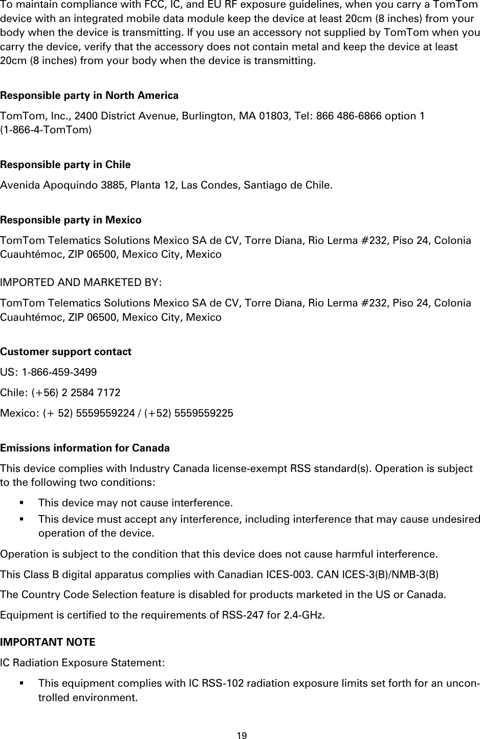 19    To maintain compliance with FCC, IC, and EU RF exposure guidelines, when you carry a TomTom device with an integrated mobile data module keep the device at least 20cm (8 inches) from your body when the device is transmitting. If you use an accessory not supplied by TomTom when you carry the device, verify that the accessory does not contain metal and keep the device at least 20cm (8 inches) from your body when the device is transmitting.  Responsible party in North America TomTom, Inc., 2400 District Avenue, Burlington, MA 01803, Tel: 866 486-6866 option 1 (1-866-4-TomTom)  Responsible party in Chile Avenida Apoquindo 3885, Planta 12, Las Condes, Santiago de Chile.  Responsible party in Mexico TomTom Telematics Solutions Mexico SA de CV, Torre Diana, Rio Lerma #232, Piso 24, Colonia Cuauhtémoc, ZIP 06500, Mexico City, Mexico  IMPORTED AND MARKETED BY: TomTom Telematics Solutions Mexico SA de CV, Torre Diana, Rio Lerma #232, Piso 24, Colonia Cuauhtémoc, ZIP 06500, Mexico City, Mexico  Customer support contact US: 1-866-459-3499 Chile: (+56) 2 2584 7172 Mexico: (+ 52) 5559559224 / (+52) 5559559225  Emissions information for Canada This device complies with Industry Canada license-exempt RSS standard(s). Operation is subject to the following two conditions:  This device may not cause interference.  This device must accept any interference, including interference that may cause undesired operation of the device. Operation is subject to the condition that this device does not cause harmful interference. This Class B digital apparatus complies with Canadian ICES-003. CAN ICES-3(B)/NMB-3(B) The Country Code Selection feature is disabled for products marketed in the US or Canada. Equipment is certified to the requirements of RSS-247 for 2.4-GHz. IMPORTANT NOTE IC Radiation Exposure Statement:  This equipment complies with IC RSS-102 radiation exposure limits set forth for an uncon-trolled environment. 