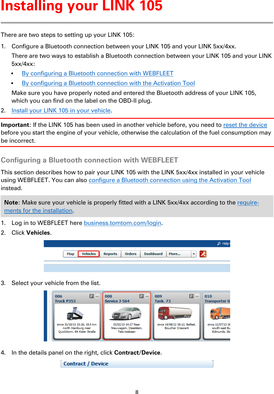 8    There are two steps to setting up your LINK 105: 1. Configure a Bluetooth connection between your LINK 105 and your LINK 5xx/4xx. There are two ways to establish a Bluetooth connection between your LINK 105 and your LINK 5xx/4xx:  By configuring a Bluetooth connection with WEBFLEET  By configuring a Bluetooth connection with the Activation Tool Make sure you have properly noted and entered the Bluetooth address of your LINK 105, which you can find on the label on the OBD-II plug. 2. Install your LINK 105 in your vehicle. Important: If the LINK 105 has been used in another vehicle before, you need to reset the device before you start the engine of your vehicle, otherwise the calculation of the fuel consumption may be incorrect.  Configuring a Bluetooth connection with WEBFLEET This section describes how to pair your LINK 105 with the LINK 5xx/4xx installed in your vehicle using WEBFLEET. You can also configure a Bluetooth connection using the Activation Tool instead. Note: Make sure your vehicle is properly fitted with a LINK 5xx/4xx according to the require-ments for the installation. 1. Log in to WEBFLEET here business.tomtom.com/login. 2. Click Vehicles.  3. Select your vehicle from the list.  4. In the details panel on the right, click Contract/Device.  Installing your LINK 105 