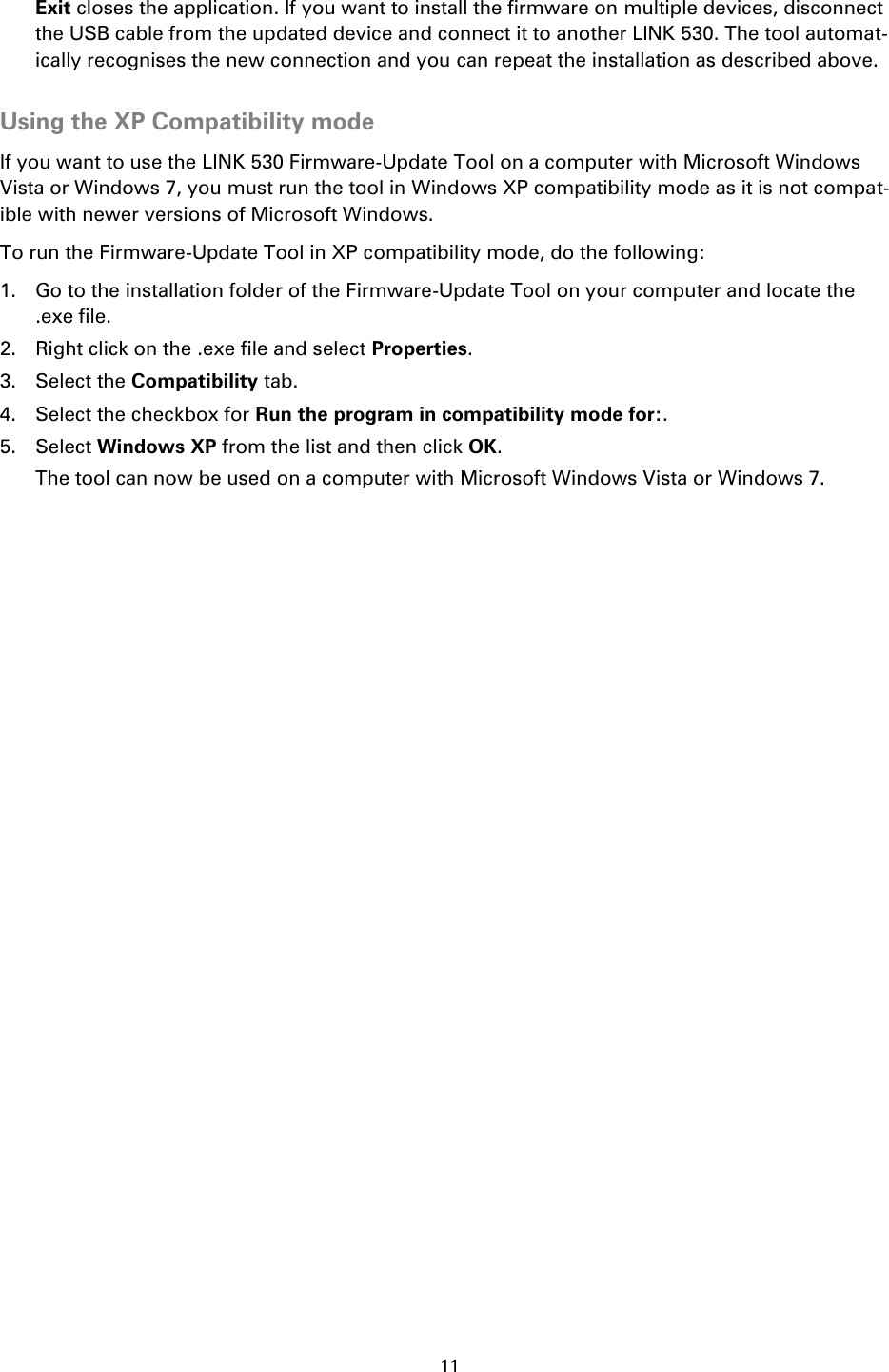 11    Exit closes the application. If you want to install the firmware on multiple devices, disconnect the USB cable from the updated device and connect it to another LINK 530. The tool automat-ically recognises the new connection and you can repeat the installation as described above.  Using the XP Compatibility mode If you want to use the LINK 530 Firmware-Update Tool on a computer with Microsoft Windows Vista or Windows 7, you must run the tool in Windows XP compatibility mode as it is not compat-ible with newer versions of Microsoft Windows. To run the Firmware-Update Tool in XP compatibility mode, do the following: 1. Go to the installation folder of the Firmware-Update Tool on your computer and locate the .exe file. 2. Right click on the .exe file and select Properties. 3. Select the Compatibility tab. 4. Select the checkbox for Run the program in compatibility mode for:. 5. Select Windows XP from the list and then click OK. The tool can now be used on a computer with Microsoft Windows Vista or Windows 7. 