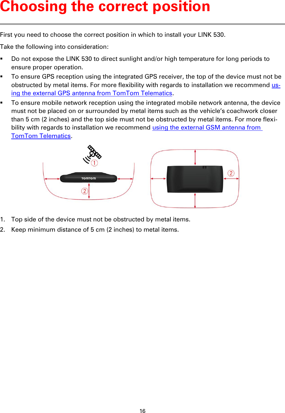 16    First you need to choose the correct position in which to install your LINK 530. Take the following into consideration:  Do not expose the LINK 530 to direct sunlight and/or high temperature for long periods to ensure proper operation.  To ensure GPS reception using the integrated GPS receiver, the top of the device must not be obstructed by metal items. For more flexibility with regards to installation we recommend us-ing the external GPS antenna from TomTom Telematics.  To ensure mobile network reception using the integrated mobile network antenna, the device must not be placed on or surrounded by metal items such as the vehicle’s coachwork closer than 5 cm (2 inches) and the top side must not be obstructed by metal items. For more flexi-bility with regards to installation we recommend using the external GSM antenna from TomTom Telematics.  1. Top side of the device must not be obstructed by metal items. 2. Keep minimum distance of 5 cm (2 inches) to metal items.  Choosing the correct position 