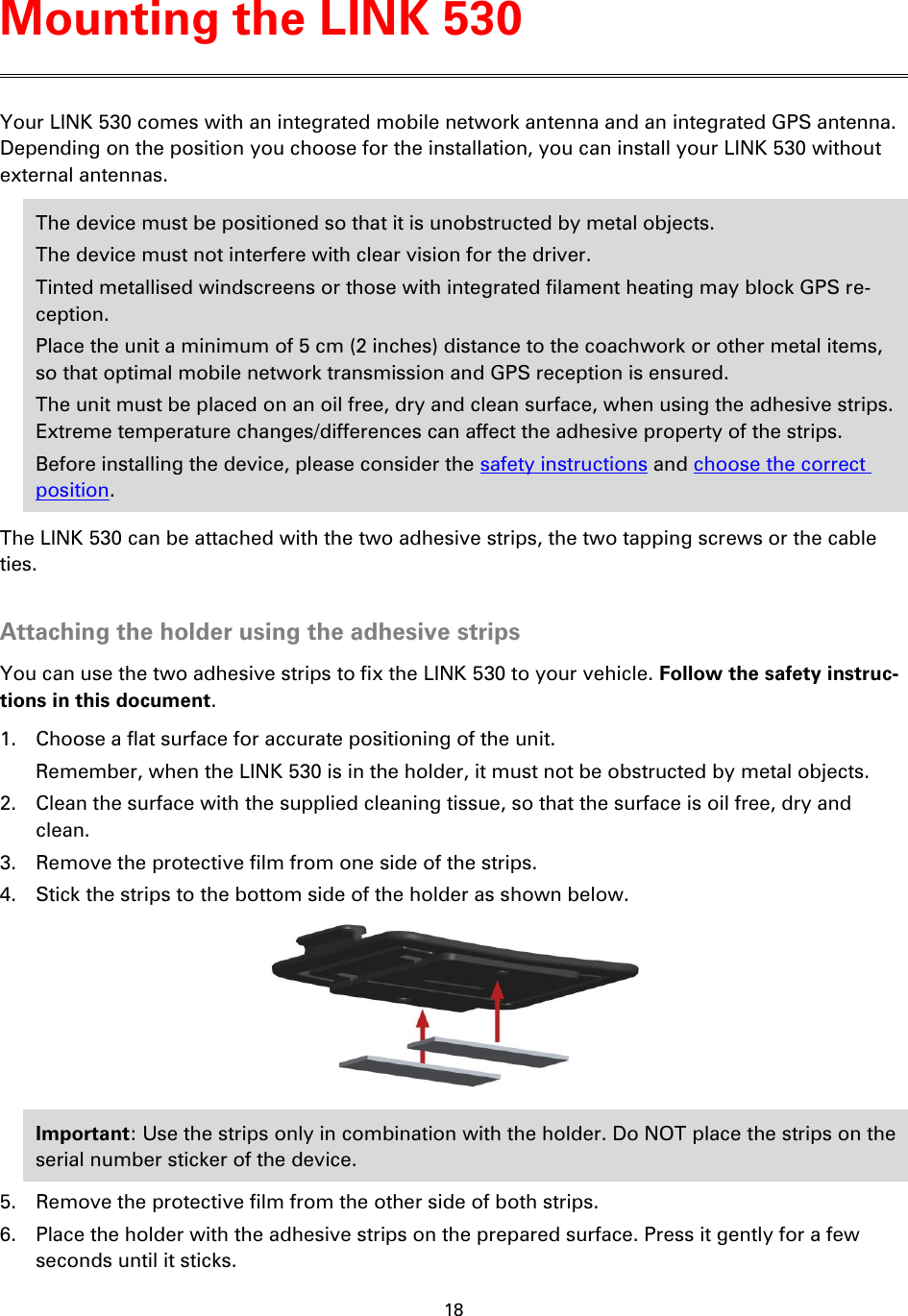 18    Your LINK 530 comes with an integrated mobile network antenna and an integrated GPS antenna. Depending on the position you choose for the installation, you can install your LINK 530 without external antennas. The device must be positioned so that it is unobstructed by metal objects. The device must not interfere with clear vision for the driver. Tinted metallised windscreens or those with integrated filament heating may block GPS re-ception. Place the unit a minimum of 5 cm (2 inches) distance to the coachwork or other metal items, so that optimal mobile network transmission and GPS reception is ensured. The unit must be placed on an oil free, dry and clean surface, when using the adhesive strips. Extreme temperature changes/differences can affect the adhesive property of the strips. Before installing the device, please consider the safety instructions and choose the correct position. The LINK 530 can be attached with the two adhesive strips, the two tapping screws or the cable ties.  Attaching the holder using the adhesive strips You can use the two adhesive strips to fix the LINK 530 to your vehicle. Follow the safety instruc-tions in this document. 1. Choose a flat surface for accurate positioning of the unit. Remember, when the LINK 530 is in the holder, it must not be obstructed by metal objects. 2. Clean the surface with the supplied cleaning tissue, so that the surface is oil free, dry and clean. 3. Remove the protective film from one side of the strips. 4. Stick the strips to the bottom side of the holder as shown below.  Important: Use the strips only in combination with the holder. Do NOT place the strips on the serial number sticker of the device. 5. Remove the protective film from the other side of both strips. 6. Place the holder with the adhesive strips on the prepared surface. Press it gently for a few seconds until it sticks. Mounting the LINK 530 