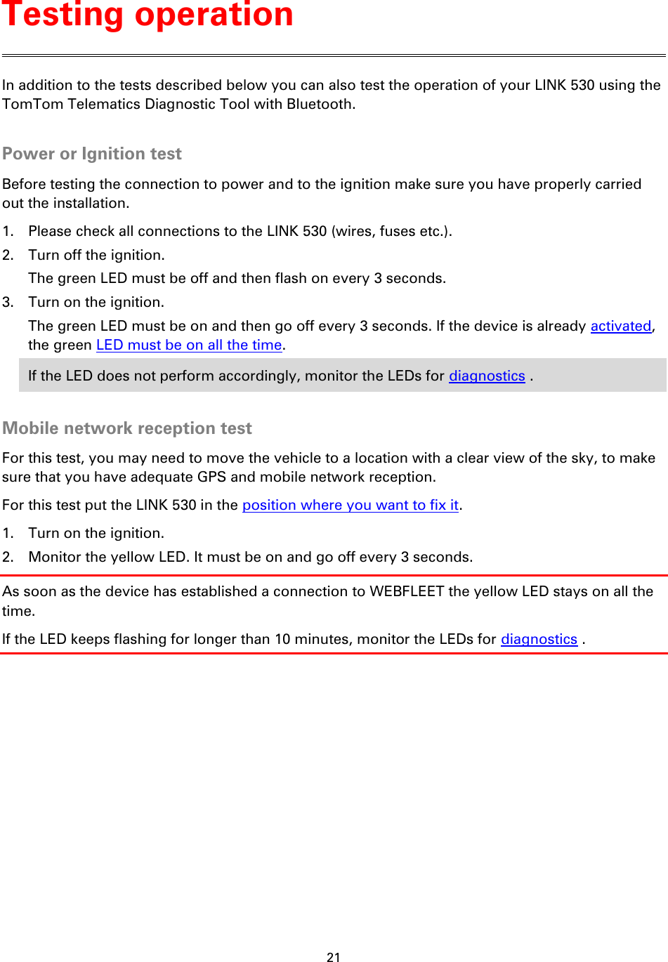 21    In addition to the tests described below you can also test the operation of your LINK 530 using the TomTom Telematics Diagnostic Tool with Bluetooth.  Power or Ignition test Before testing the connection to power and to the ignition make sure you have properly carried out the installation. 1. Please check all connections to the LINK 530 (wires, fuses etc.). 2. Turn off the ignition.   The green LED must be off and then flash on every 3 seconds. 3. Turn on the ignition.   The green LED must be on and then go off every 3 seconds. If the device is already activated, the green LED must be on all the time. If the LED does not perform accordingly, monitor the LEDs for diagnostics .  Mobile network reception test For this test, you may need to move the vehicle to a location with a clear view of the sky, to make sure that you have adequate GPS and mobile network reception. For this test put the LINK 530 in the position where you want to fix it. 1. Turn on the ignition. 2. Monitor the yellow LED. It must be on and go off every 3 seconds. As soon as the device has established a connection to WEBFLEET the yellow LED stays on all the time. If the LED keeps flashing for longer than 10 minutes, monitor the LEDs for diagnostics . Testing operation 