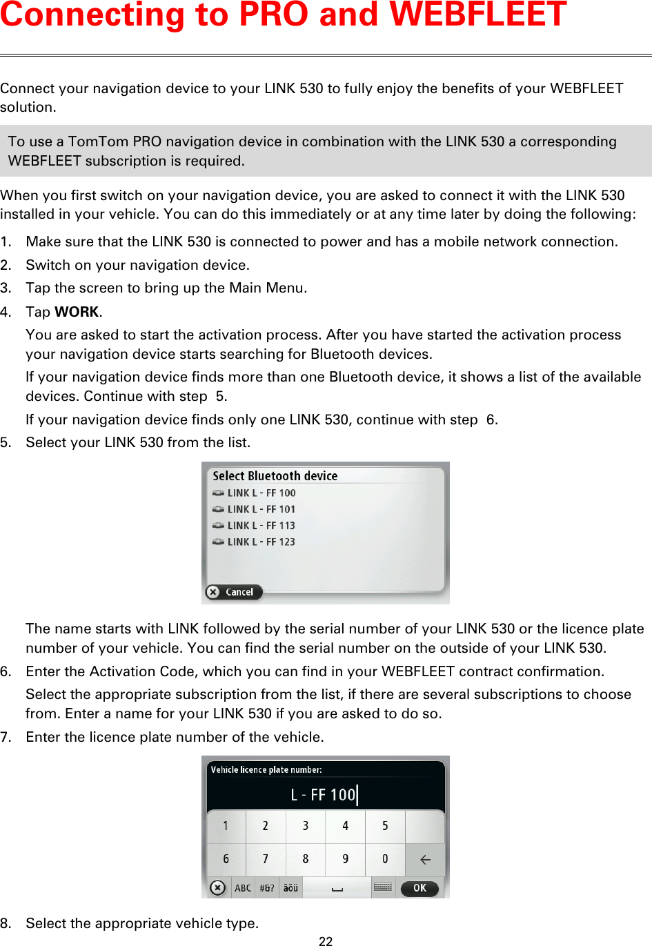 22    Connect your navigation device to your LINK 530 to fully enjoy the benefits of your WEBFLEET solution. To use a TomTom PRO navigation device in combination with the LINK 530 a corresponding WEBFLEET subscription is required. When you first switch on your navigation device, you are asked to connect it with the LINK 530 installed in your vehicle. You can do this immediately or at any time later by doing the following: 1. Make sure that the LINK 530 is connected to power and has a mobile network connection. 2. Switch on your navigation device. 3. Tap the screen to bring up the Main Menu. 4. Tap WORK. You are asked to start the activation process. After you have started the activation process your navigation device starts searching for Bluetooth devices. If your navigation device finds more than one Bluetooth device, it shows a list of the available devices. Continue with step  5. If your navigation device finds only one LINK 530, continue with step  6. 5. Select your LINK 530 from the list.  The name starts with LINK followed by the serial number of your LINK 530 or the licence plate number of your vehicle. You can find the serial number on the outside of your LINK 530. 6. Enter the Activation Code, which you can find in your WEBFLEET contract confirmation. Select the appropriate subscription from the list, if there are several subscriptions to choose from. Enter a name for your LINK 530 if you are asked to do so. 7. Enter the licence plate number of the vehicle.  8. Select the appropriate vehicle type. Connecting to PRO and WEBFLEET 