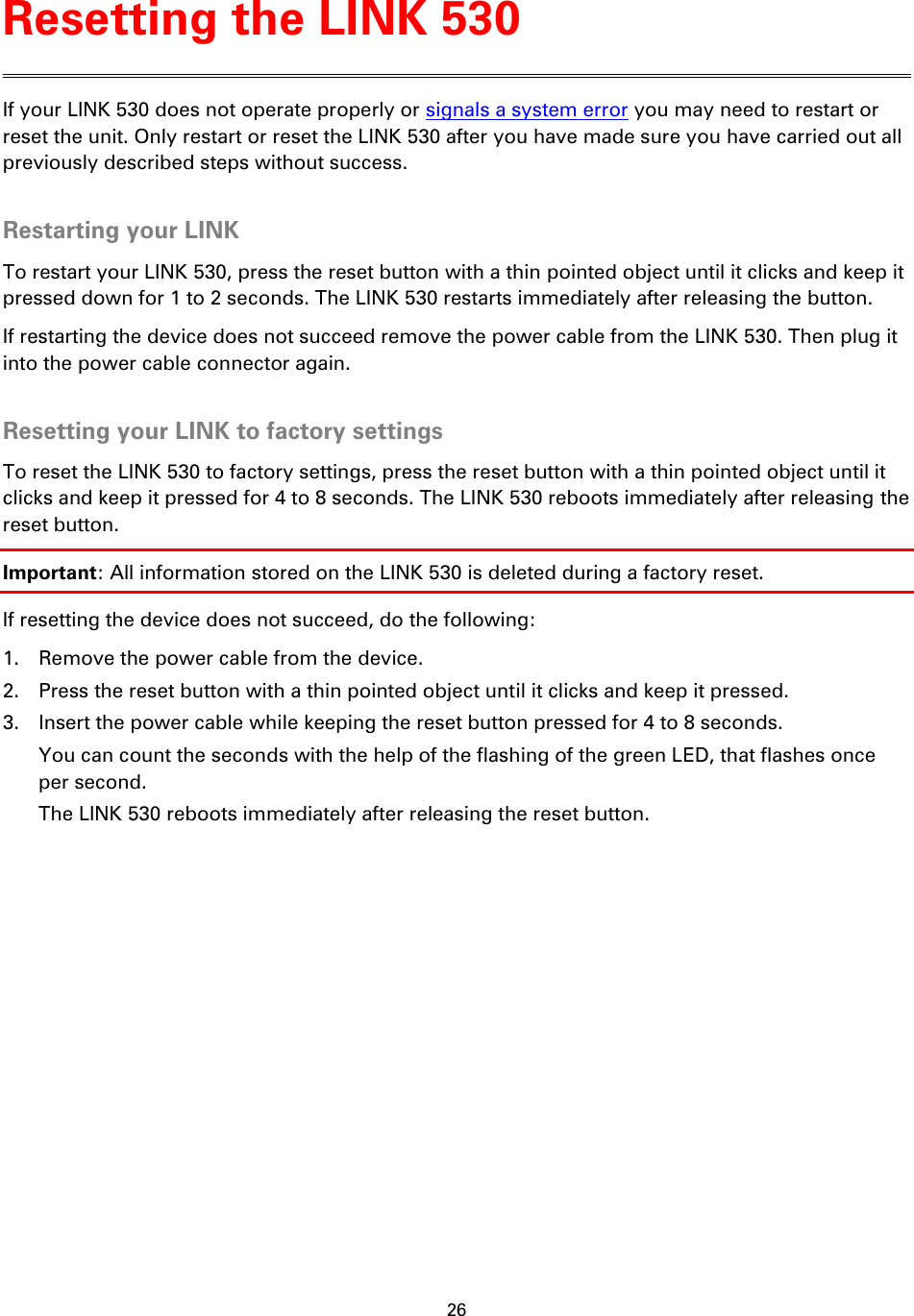26    If your LINK 530 does not operate properly or signals a system error you may need to restart or reset the unit. Only restart or reset the LINK 530 after you have made sure you have carried out all previously described steps without success.  Restarting your LINK To restart your LINK 530, press the reset button with a thin pointed object until it clicks and keep it pressed down for 1 to 2 seconds. The LINK 530 restarts immediately after releasing the button. If restarting the device does not succeed remove the power cable from the LINK 530. Then plug it into the power cable connector again.  Resetting your LINK to factory settings To reset the LINK 530 to factory settings, press the reset button with a thin pointed object until it clicks and keep it pressed for 4 to 8 seconds. The LINK 530 reboots immediately after releasing the reset button. Important: All information stored on the LINK 530 is deleted during a factory reset. If resetting the device does not succeed, do the following: 1. Remove the power cable from the device. 2. Press the reset button with a thin pointed object until it clicks and keep it pressed. 3. Insert the power cable while keeping the reset button pressed for 4 to 8 seconds. You can count the seconds with the help of the flashing of the green LED, that flashes once per second. The LINK 530 reboots immediately after releasing the reset button. Resetting the LINK 530 