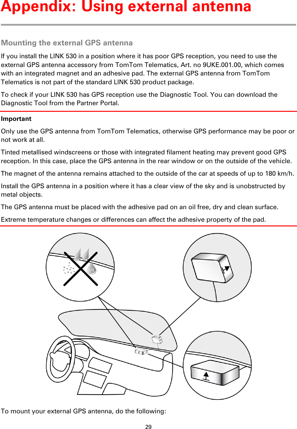 29    Mounting the external GPS antenna If you install the LINK 530 in a position where it has poor GPS reception, you need to use the external GPS antenna accessory from TomTom Telematics, Art. no 9UKE.001.00, which comes with an integrated magnet and an adhesive pad. The external GPS antenna from TomTom Telematics is not part of the standard LINK 530 product package. To check if your LINK 530 has GPS reception use the Diagnostic Tool. You can download the Diagnostic Tool from the Partner Portal. Important Only use the GPS antenna from TomTom Telematics, otherwise GPS performance may be poor or not work at all. Tinted metallised windscreens or those with integrated filament heating may prevent good GPS reception. In this case, place the GPS antenna in the rear window or on the outside of the vehicle. The magnet of the antenna remains attached to the outside of the car at speeds of up to 180 km/h. Install the GPS antenna in a position where it has a clear view of the sky and is unobstructed by metal objects. The GPS antenna must be placed with the adhesive pad on an oil free, dry and clean surface. Extreme temperature changes or differences can affect the adhesive property of the pad.  To mount your external GPS antenna, do the following: Appendix: Using external antenna 