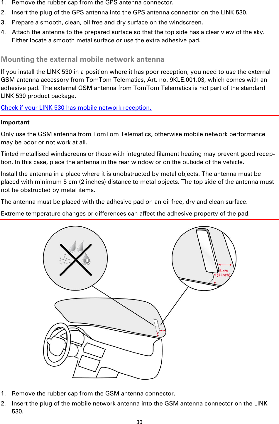 30    1. Remove the rubber cap from the GPS antenna connector. 2. Insert the plug of the GPS antenna into the GPS antenna connector on the LINK 530. 3. Prepare a smooth, clean, oil free and dry surface on the windscreen. 4. Attach the antenna to the prepared surface so that the top side has a clear view of the sky. Either locate a smooth metal surface or use the extra adhesive pad.  Mounting the external mobile network antenna If you install the LINK 530 in a position where it has poor reception, you need to use the external GSM antenna accessory from TomTom Telematics, Art. no. 9KLE.001.03, which comes with an adhesive pad. The external GSM antenna from TomTom Telematics is not part of the standard LINK 530 product package. Check if your LINK 530 has mobile network reception. Important Only use the GSM antenna from TomTom Telematics, otherwise mobile network performance may be poor or not work at all. Tinted metallised windscreens or those with integrated filament heating may prevent good recep-tion. In this case, place the antenna in the rear window or on the outside of the vehicle. Install the antenna in a place where it is unobstructed by metal objects. The antenna must be placed with minimum 5 cm (2 inches) distance to metal objects. The top side of the antenna must not be obstructed by metal items. The antenna must be placed with the adhesive pad on an oil free, dry and clean surface. Extreme temperature changes or differences can affect the adhesive property of the pad.  1. Remove the rubber cap from the GSM antenna connector. 2. Insert the plug of the mobile network antenna into the GSM antenna connector on the LINK 530. 