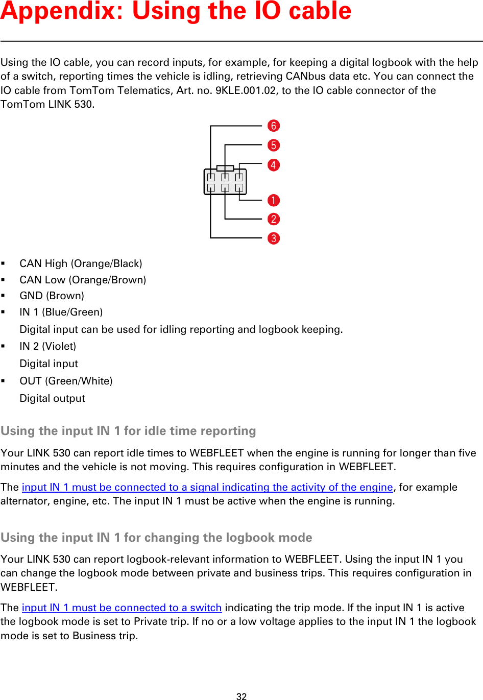 32    Using the IO cable, you can record inputs, for example, for keeping a digital logbook with the help of a switch, reporting times the vehicle is idling, retrieving CANbus data etc. You can connect the IO cable from TomTom Telematics, Art. no. 9KLE.001.02, to the IO cable connector of the TomTom LINK 530.   CAN High (Orange/Black)  CAN Low (Orange/Brown)  GND (Brown)  IN 1 (Blue/Green) Digital input can be used for idling reporting and logbook keeping.  IN 2 (Violet) Digital input  OUT (Green/White) Digital output  Using the input IN 1 for idle time reporting Your LINK 530 can report idle times to WEBFLEET when the engine is running for longer than five minutes and the vehicle is not moving. This requires configuration in WEBFLEET. The input IN 1 must be connected to a signal indicating the activity of the engine, for example alternator, engine, etc. The input IN 1 must be active when the engine is running.  Using the input IN 1 for changing the logbook mode Your LINK 530 can report logbook-relevant information to WEBFLEET. Using the input IN 1 you can change the logbook mode between private and business trips. This requires configuration in WEBFLEET. The input IN 1 must be connected to a switch indicating the trip mode. If the input IN 1 is active the logbook mode is set to Private trip. If no or a low voltage applies to the input IN 1 the logbook mode is set to Business trip.  Appendix: Using the IO cable 