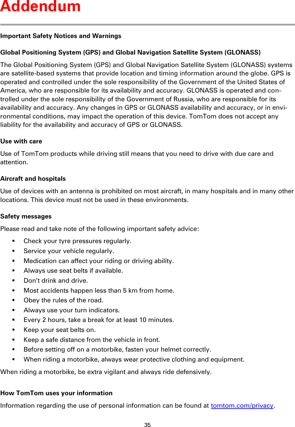 35    Important Safety Notices and Warnings Global Positioning System (GPS) and Global Navigation Satellite System (GLONASS) The Global Positioning System (GPS) and Global Navigation Satellite System (GLONASS) systems are satellite-based systems that provide location and timing information around the globe. GPS is operated and controlled under the sole responsibility of the Government of the United States of America, who are responsible for its availability and accuracy. GLONASS is operated and con-trolled under the sole responsibility of the Government of Russia, who are responsible for its availability and accuracy. Any changes in GPS or GLONASS availability and accuracy, or in envi-ronmental conditions, may impact the operation of this device. TomTom does not accept any liability for the availability and accuracy of GPS or GLONASS. Use with care Use of TomTom products while driving still means that you need to drive with due care and attention. Aircraft and hospitals Use of devices with an antenna is prohibited on most aircraft, in many hospitals and in many other locations. This device must not be used in these environments. Safety messages Please read and take note of the following important safety advice:  Check your tyre pressures regularly.  Service your vehicle regularly.  Medication can affect your riding or driving ability.  Always use seat belts if available.  Don’t drink and drive.  Most accidents happen less than 5 km from home.  Obey the rules of the road.  Always use your turn indicators.  Every 2 hours, take a break for at least 10 minutes.  Keep your seat belts on.  Keep a safe distance from the vehicle in front.  Before setting off on a motorbike, fasten your helmet correctly.  When riding a motorbike, always wear protective clothing and equipment. When riding a motorbike, be extra vigilant and always ride defensively.  How TomTom uses your information Information regarding the use of personal information can be found at tomtom.com/privacy.  Addendum 