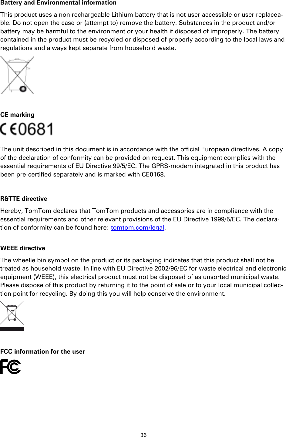 36    Battery and Environmental information This product uses a non rechargeable Lithium battery that is not user accessible or user replacea-ble. Do not open the case or (attempt to) remove the battery. Substances in the product and/or battery may be harmful to the environment or your health if disposed of improperly. The battery contained in the product must be recycled or disposed of properly according to the local laws and regulations and always kept separate from household waste.   CE marking  The unit described in this document is in accordance with the official European directives. A copy of the declaration of conformity can be provided on request. This equipment complies with the essential requirements of EU Directive 99/5/EC. The GPRS-modem integrated in this product has been pre-certified separately and is marked with CE0168.  R&amp;TTE directive Hereby, TomTom declares that TomTom products and accessories are in compliance with the essential requirements and other relevant provisions of the EU Directive 1999/5/EC. The declara-tion of conformity can be found here: tomtom.com/legal.  WEEE directive The wheelie bin symbol on the product or its packaging indicates that this product shall not be treated as household waste. In line with EU Directive 2002/96/EC for waste electrical and electronic equipment (WEEE), this electrical product must not be disposed of as unsorted municipal waste. Please dispose of this product by returning it to the point of sale or to your local municipal collec-tion point for recycling. By doing this you will help conserve the environment.   FCC information for the user  