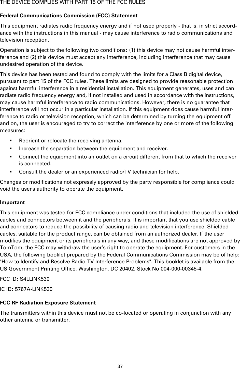 37    THE DEVICE COMPLIES WITH PART 15 OF THE FCC RULES Federal Communications Commission (FCC) Statement This equipment radiates radio frequency energy and if not used properly - that is, in strict accord-ance with the instructions in this manual - may cause interference to radio communications and television reception. Operation is subject to the following two conditions: (1) this device may not cause harmful inter-ference and (2) this device must accept any interference, including interference that may cause undesired operation of the device. This device has been tested and found to comply with the limits for a Class B digital device, pursuant to part 15 of the FCC rules. These limits are designed to provide reasonable protection against harmful interference in a residential installation. This equipment generates, uses and can radiate radio frequency energy and, if not installed and used in accordance with the instructions, may cause harmful interference to radio communications. However, there is no guarantee that interference will not occur in a particular installation. If this equipment does cause harmful inter-ference to radio or television reception, which can be determined by turning the equipment off and on, the user is encouraged to try to correct the interference by one or more of the following measures:  Reorient or relocate the receiving antenna.  Increase the separation between the equipment and receiver.  Connect the equipment into an outlet on a circuit different from that to which the receiver is connected.  Consult the dealer or an experienced radio/TV technician for help. Changes or modifications not expressly approved by the party responsible for compliance could void the user&apos;s authority to operate the equipment. Important This equipment was tested for FCC compliance under conditions that included the use of shielded cables and connectors between it and the peripherals. It is important that you use shielded cable and connectors to reduce the possibility of causing radio and television interference. Shielded cables, suitable for the product range, can be obtained from an authorized dealer. If the user modifies the equipment or its peripherals in any way, and these modifications are not approved by TomTom, the FCC may withdraw the user’s right to operate the equipment. For customers in the USA, the following booklet prepared by the Federal Communications Commission may be of help: &quot;How to Identify and Resolve Radio-TV Interference Problems&quot;. This booklet is available from the US Government Printing Office, Washington, DC 20402. Stock No 004-000-00345-4. FCC ID: S4LLINK530 IC ID: 5767A-LINK530 FCC RF Radiation Exposure Statement The transmitters within this device must not be co-located or operating in conjunction with any other antenna or transmitter.  