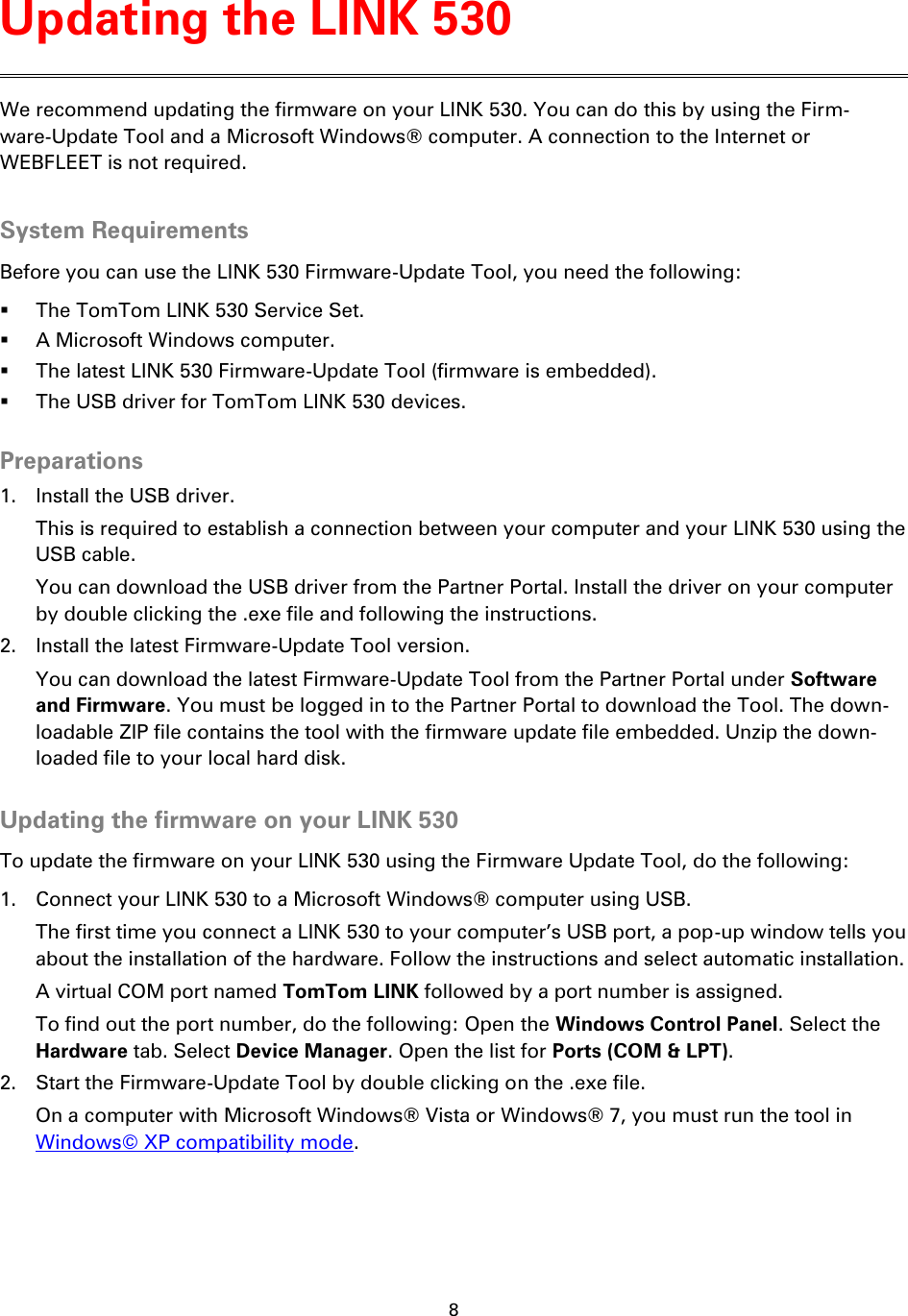 8    We recommend updating the firmware on your LINK 530. You can do this by using the Firm-ware-Update Tool and a Microsoft Windows® computer. A connection to the Internet or WEBFLEET is not required.  System Requirements Before you can use the LINK 530 Firmware-Update Tool, you need the following:  The TomTom LINK 530 Service Set.  A Microsoft Windows computer.  The latest LINK 530 Firmware-Update Tool (firmware is embedded).  The USB driver for TomTom LINK 530 devices.  Preparations 1. Install the USB driver. This is required to establish a connection between your computer and your LINK 530 using the USB cable. You can download the USB driver from the Partner Portal. Install the driver on your computer by double clicking the .exe file and following the instructions. 2. Install the latest Firmware-Update Tool version. You can download the latest Firmware-Update Tool from the Partner Portal under Software and Firmware. You must be logged in to the Partner Portal to download the Tool. The down-loadable ZIP file contains the tool with the firmware update file embedded. Unzip the down-loaded file to your local hard disk.  Updating the firmware on your LINK 530 To update the firmware on your LINK 530 using the Firmware Update Tool, do the following: 1. Connect your LINK 530 to a Microsoft Windows® computer using USB. The first time you connect a LINK 530 to your computer’s USB port, a pop-up window tells you about the installation of the hardware. Follow the instructions and select automatic installation. A virtual COM port named TomTom LINK followed by a port number is assigned. To find out the port number, do the following: Open the Windows Control Panel. Select the Hardware tab. Select Device Manager. Open the list for Ports (COM &amp; LPT). 2. Start the Firmware-Update Tool by double clicking on the .exe file. On a computer with Microsoft Windows® Vista or Windows® 7, you must run the tool in Windows© XP compatibility mode. Updating the LINK 530 