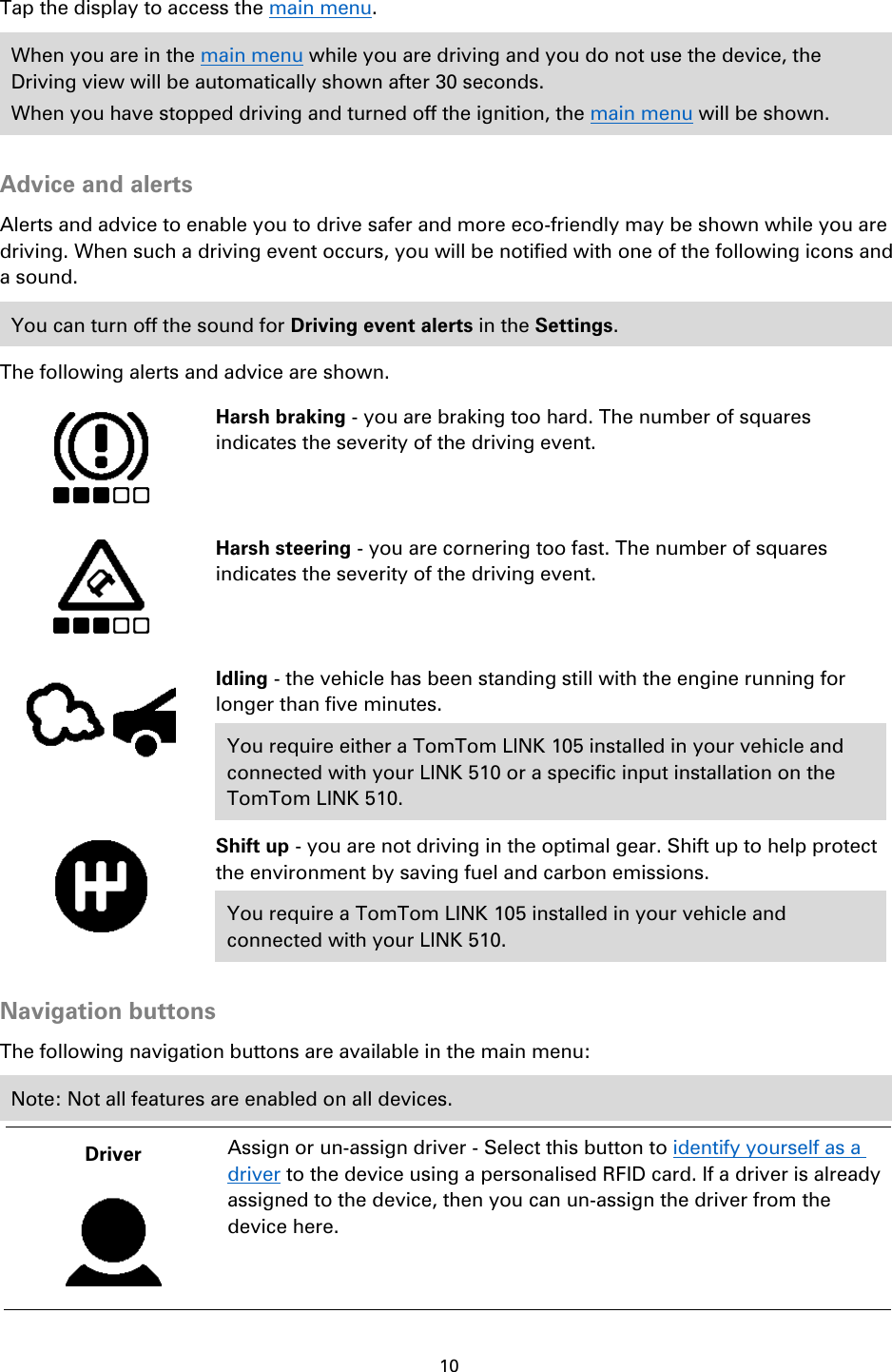 10    Tap the display to access the main menu.   When you are in the main menu while you are driving and you do not use the device, the Driving view will be automatically shown after 30 seconds. When you have stopped driving and turned off the ignition, the main menu will be shown.  Advice and alerts Alerts and advice to enable you to drive safer and more eco-friendly may be shown while you are driving. When such a driving event occurs, you will be notified with one of the following icons and a sound. You can turn off the sound for Driving event alerts in the Settings. The following alerts and advice are shown.     Harsh braking - you are braking too hard. The number of squares indicates the severity of the driving event.   Harsh steering - you are cornering too fast. The number of squares indicates the severity of the driving event.   Idling - the vehicle has been standing still with the engine running for longer than five minutes. You require either a TomTom LINK 105 installed in your vehicle and connected with your LINK 510 or a specific input installation on the TomTom LINK 510.   Shift up - you are not driving in the optimal gear. Shift up to help protect the environment by saving fuel and carbon emissions. You require a TomTom LINK 105 installed in your vehicle and connected with your LINK 510.  Navigation buttons The following navigation buttons are available in the main menu: Note: Not all features are enabled on all devices. Driver   Assign or un-assign driver - Select this button to identify yourself as a driver to the device using a personalised RFID card. If a driver is already assigned to the device, then you can un-assign the driver from the device here. 