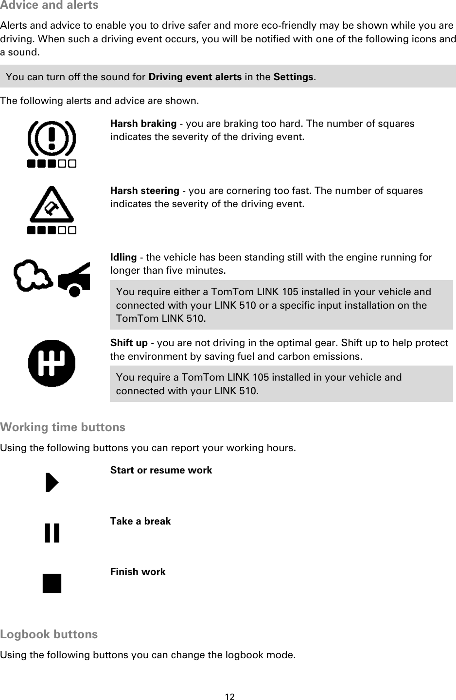 12    Advice and alerts Alerts and advice to enable you to drive safer and more eco-friendly may be shown while you are driving. When such a driving event occurs, you will be notified with one of the following icons and a sound. You can turn off the sound for Driving event alerts in the Settings. The following alerts and advice are shown.     Harsh braking - you are braking too hard. The number of squares indicates the severity of the driving event.   Harsh steering - you are cornering too fast. The number of squares indicates the severity of the driving event.   Idling - the vehicle has been standing still with the engine running for longer than five minutes. You require either a TomTom LINK 105 installed in your vehicle and connected with your LINK 510 or a specific input installation on the TomTom LINK 510.   Shift up - you are not driving in the optimal gear. Shift up to help protect the environment by saving fuel and carbon emissions. You require a TomTom LINK 105 installed in your vehicle and connected with your LINK 510.  Working time buttons Using the following buttons you can report your working hours.   Start or resume work   Take a break   Finish work  Logbook buttons Using the following buttons you can change the logbook mode. 