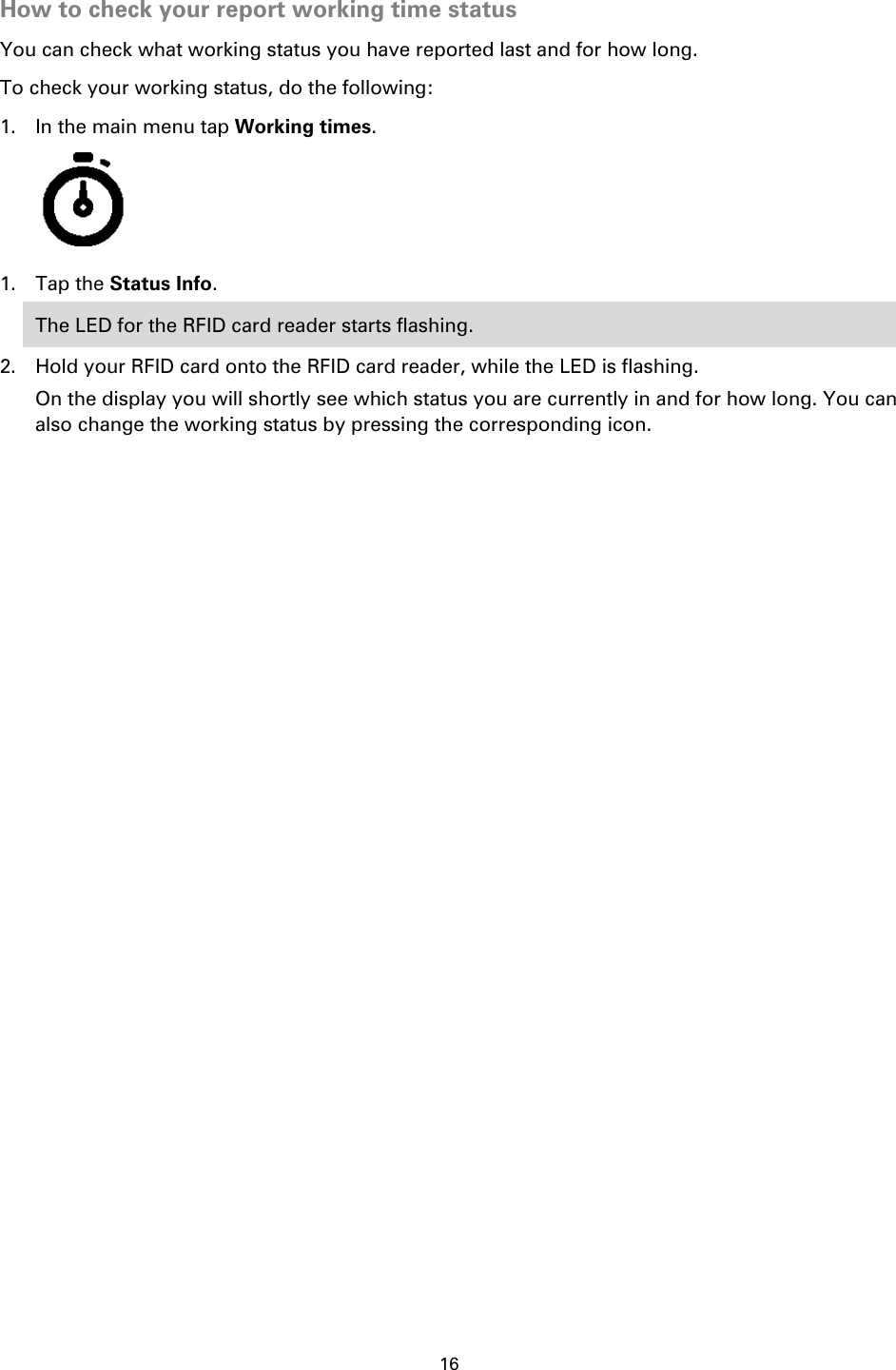 16    How to check your report working time status You can check what working status you have reported last and for how long.   To check your working status, do the following: 1. In the main menu tap Working times.  1. Tap the Status Info. The LED for the RFID card reader starts flashing. 2. Hold your RFID card onto the RFID card reader, while the LED is flashing. On the display you will shortly see which status you are currently in and for how long. You can also change the working status by pressing the corresponding icon. 