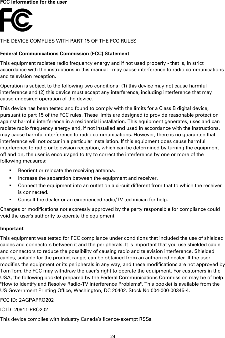 24     FCC information for the user  THE DEVICE COMPLIES WITH PART 15 OF THE FCC RULES Federal Communications Commission (FCC) Statement This equipment radiates radio frequency energy and if not used properly - that is, in strict accordance with the instructions in this manual - may cause interference to radio communications and television reception. Operation is subject to the following two conditions: (1) this device may not cause harmful interference and (2) this device must accept any interference, including interference that may cause undesired operation of the device. This device has been tested and found to comply with the limits for a Class B digital device, pursuant to part 15 of the FCC rules. These limits are designed to provide reasonable protection against harmful interference in a residential installation. This equipment generates, uses and can radiate radio frequency energy and, if not installed and used in accordance with the instructions, may cause harmful interference to radio communications. However, there is no guarantee that interference will not occur in a particular installation. If this equipment does cause harmful interference to radio or television reception, which can be determined by turning the equipment off and on, the user is encouraged to try to correct the interference by one or more of the following measures:  Reorient or relocate the receiving antenna.  Increase the separation between the equipment and receiver.  Connect the equipment into an outlet on a circuit different from that to which the receiver is connected.  Consult the dealer or an experienced radio/TV technician for help. Changes or modifications not expressly approved by the party responsible for compliance could void the user&apos;s authority to operate the equipment. Important This equipment was tested for FCC compliance under conditions that included the use of shielded cables and connectors between it and the peripherals. It is important that you use shielded cable and connectors to reduce the possibility of causing radio and television interference. Shielded cables, suitable for the product range, can be obtained from an authorized dealer. If the user modifies the equipment or its peripherals in any way, and these modifications are not approved by TomTom, the FCC may withdraw the user’s right to operate the equipment. For customers in the USA, the following booklet prepared by the Federal Communications Commission may be of help: &quot;How to Identify and Resolve Radio-TV Interference Problems&quot;. This booklet is available from the US Government Printing Office, Washington, DC 20402. Stock No 004-000-00345-4. FCC ID: 2AGPAPRO202 IC ID: 20911-PRO202 This device complies with Industry Canada’s licence-exempt RSSs. 