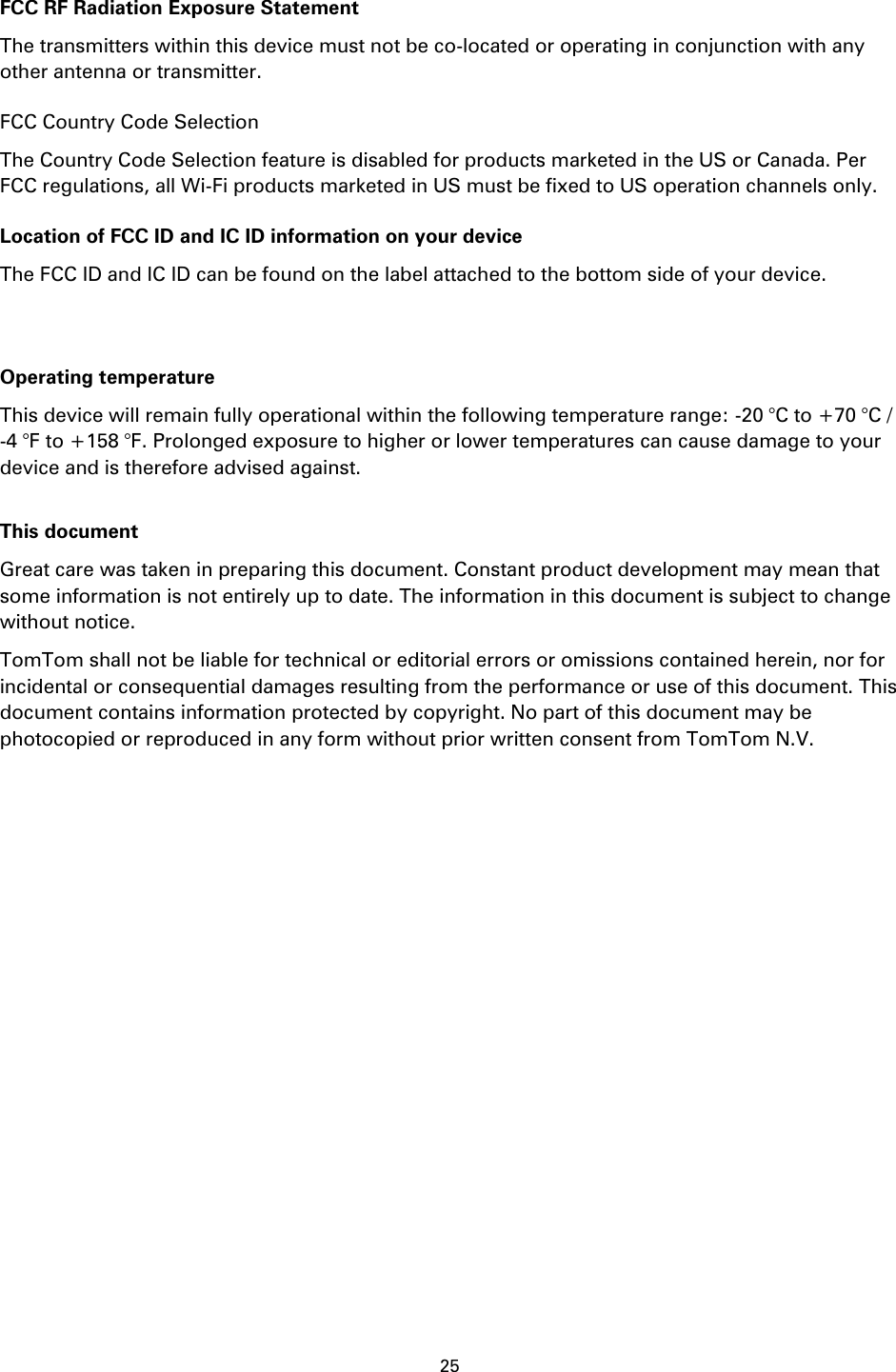 25    FCC RF Radiation Exposure Statement The transmitters within this device must not be co-located or operating in conjunction with any other antenna or transmitter. FCC Country Code Selection The Country Code Selection feature is disabled for products marketed in the US or Canada. Per FCC regulations, all Wi-Fi products marketed in US must be fixed to US operation channels only. Location of FCC ID and IC ID information on your device The FCC ID and IC ID can be found on the label attached to the bottom side of your device.   Operating temperature This device will remain fully operational within the following temperature range: -20 °C to +70 °C / -4 °F to +158 °F. Prolonged exposure to higher or lower temperatures can cause damage to your device and is therefore advised against.  This document Great care was taken in preparing this document. Constant product development may mean that some information is not entirely up to date. The information in this document is subject to change without notice. TomTom shall not be liable for technical or editorial errors or omissions contained herein, nor for incidental or consequential damages resulting from the performance or use of this document. This document contains information protected by copyright. No part of this document may be photocopied or reproduced in any form without prior written consent from TomTom N.V. 