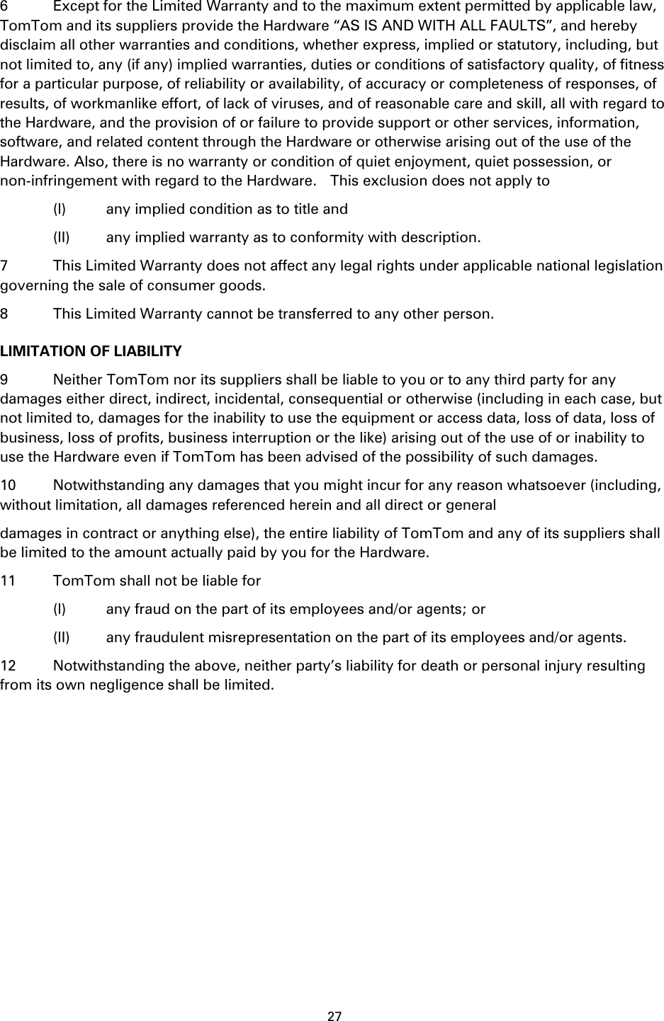 27    6  Except for the Limited Warranty and to the maximum extent permitted by applicable law, TomTom and its suppliers provide the Hardware “AS IS AND WITH ALL FAULTS”, and hereby disclaim all other warranties and conditions, whether express, implied or statutory, including, but not limited to, any (if any) implied warranties, duties or conditions of satisfactory quality, of fitness for a particular purpose, of reliability or availability, of accuracy or completeness of responses, of results, of workmanlike effort, of lack of viruses, and of reasonable care and skill, all with regard to the Hardware, and the provision of or failure to provide support or other services, information, software, and related content through the Hardware or otherwise arising out of the use of the Hardware. Also, there is no warranty or condition of quiet enjoyment, quiet possession, or non-infringement with regard to the Hardware.    This exclusion does not apply to     (I)  any implied condition as to title and     (II)  any implied warranty as to conformity with description. 7  This Limited Warranty does not affect any legal rights under applicable national legislation governing the sale of consumer goods. 8  This Limited Warranty cannot be transferred to any other person. LIMITATION OF LIABILITY 9  Neither TomTom nor its suppliers shall be liable to you or to any third party for any damages either direct, indirect, incidental, consequential or otherwise (including in each case, but not limited to, damages for the inability to use the equipment or access data, loss of data, loss of business, loss of profits, business interruption or the like) arising out of the use of or inability to use the Hardware even if TomTom has been advised of the possibility of such damages.   10  Notwithstanding any damages that you might incur for any reason whatsoever (including, without limitation, all damages referenced herein and all direct or general damages in contract or anything else), the entire liability of TomTom and any of its suppliers shall be limited to the amount actually paid by you for the Hardware. 11  TomTom shall not be liable for     (I)  any fraud on the part of its employees and/or agents; or     (II)  any fraudulent misrepresentation on the part of its employees and/or agents. 12 Notwithstanding the above, neither party’s liability for death or personal injury resulting from its own negligence shall be limited.  