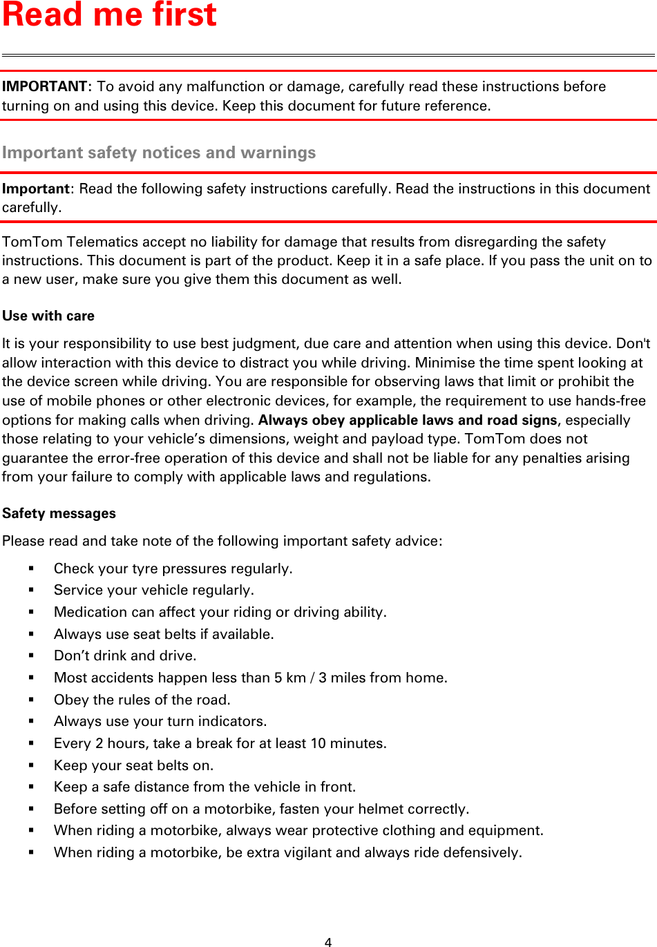 4    IMPORTANT: To avoid any malfunction or damage, carefully read these instructions before turning on and using this device. Keep this document for future reference.  Important safety notices and warnings Important: Read the following safety instructions carefully. Read the instructions in this document carefully. TomTom Telematics accept no liability for damage that results from disregarding the safety instructions. This document is part of the product. Keep it in a safe place. If you pass the unit on to a new user, make sure you give them this document as well. Use with care It is your responsibility to use best judgment, due care and attention when using this device. Don&apos;t allow interaction with this device to distract you while driving. Minimise the time spent looking at the device screen while driving. You are responsible for observing laws that limit or prohibit the use of mobile phones or other electronic devices, for example, the requirement to use hands-free options for making calls when driving. Always obey applicable laws and road signs, especially those relating to your vehicle’s dimensions, weight and payload type. TomTom does not guarantee the error-free operation of this device and shall not be liable for any penalties arising from your failure to comply with applicable laws and regulations. Safety messages Please read and take note of the following important safety advice:  Check your tyre pressures regularly.  Service your vehicle regularly.  Medication can affect your riding or driving ability.  Always use seat belts if available.  Don’t drink and drive.  Most accidents happen less than 5 km / 3 miles from home.  Obey the rules of the road.  Always use your turn indicators.  Every 2 hours, take a break for at least 10 minutes.  Keep your seat belts on.  Keep a safe distance from the vehicle in front.  Before setting off on a motorbike, fasten your helmet correctly.  When riding a motorbike, always wear protective clothing and equipment.  When riding a motorbike, be extra vigilant and always ride defensively. Read me first 