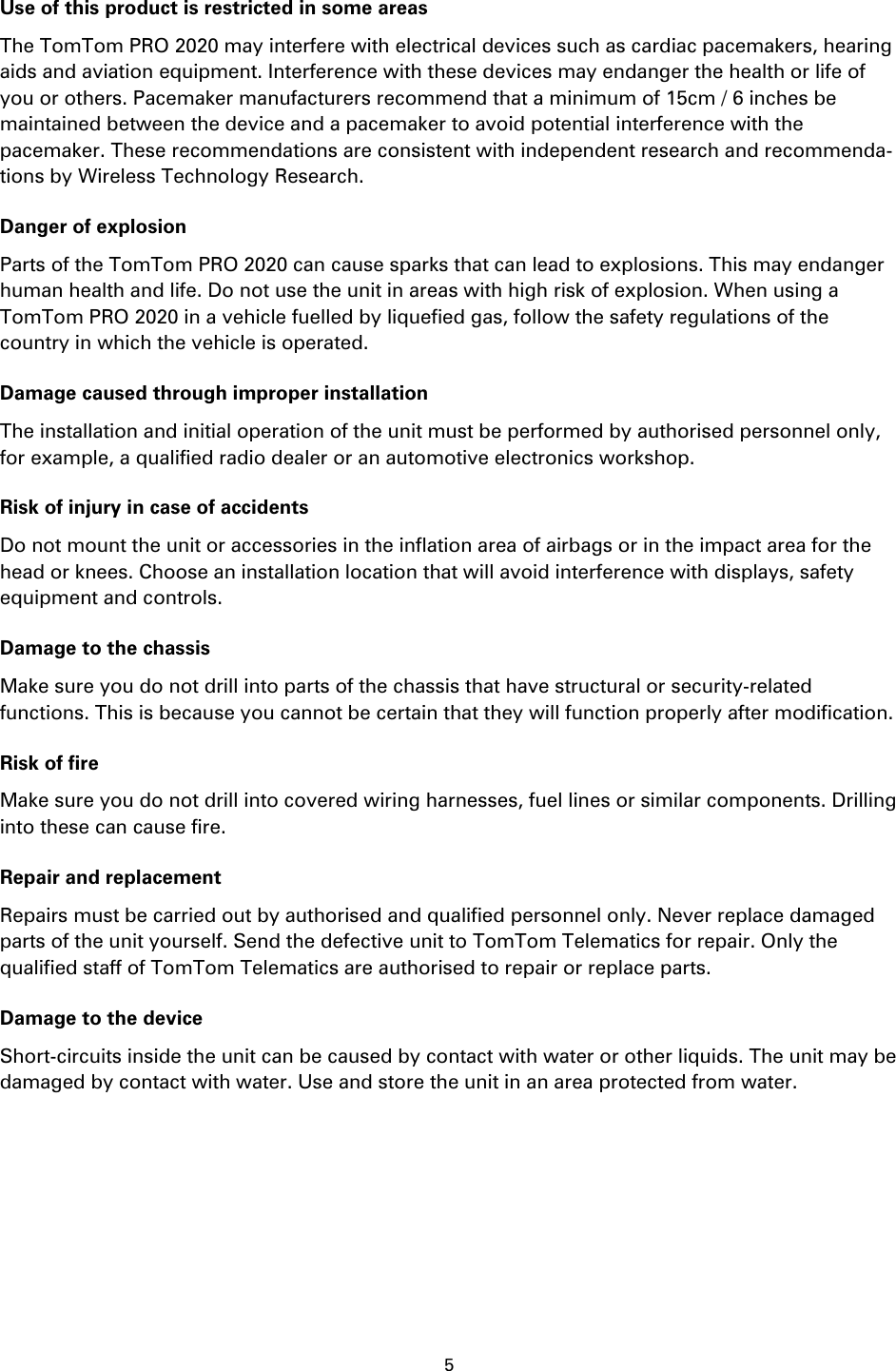 5    Use of this product is restricted in some areas The TomTom PRO 2020 may interfere with electrical devices such as cardiac pacemakers, hearing aids and aviation equipment. Interference with these devices may endanger the health or life of you or others. Pacemaker manufacturers recommend that a minimum of 15cm / 6 inches be maintained between the device and a pacemaker to avoid potential interference with the pacemaker. These recommendations are consistent with independent research and recommenda-tions by Wireless Technology Research. Danger of explosion Parts of the TomTom PRO 2020 can cause sparks that can lead to explosions. This may endanger human health and life. Do not use the unit in areas with high risk of explosion. When using a TomTom PRO 2020 in a vehicle fuelled by liquefied gas, follow the safety regulations of the country in which the vehicle is operated. Damage caused through improper installation The installation and initial operation of the unit must be performed by authorised personnel only, for example, a qualified radio dealer or an automotive electronics workshop. Risk of injury in case of accidents Do not mount the unit or accessories in the inflation area of airbags or in the impact area for the head or knees. Choose an installation location that will avoid interference with displays, safety equipment and controls. Damage to the chassis Make sure you do not drill into parts of the chassis that have structural or security-related functions. This is because you cannot be certain that they will function properly after modification. Risk of fire Make sure you do not drill into covered wiring harnesses, fuel lines or similar components. Drilling into these can cause fire. Repair and replacement Repairs must be carried out by authorised and qualified personnel only. Never replace damaged parts of the unit yourself. Send the defective unit to TomTom Telematics for repair. Only the qualified staff of TomTom Telematics are authorised to repair or replace parts. Damage to the device Short-circuits inside the unit can be caused by contact with water or other liquids. The unit may be damaged by contact with water. Use and store the unit in an area protected from water.  