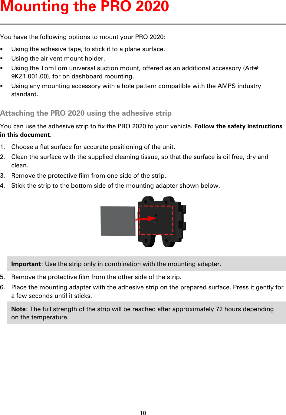 10    You have the following options to mount your PRO 2020:    Using the adhesive tape, to stick it to a plane surface.  Using the air vent mount holder.  Using the TomTom universal suction mount, offered as an additional accessory (Art# 9KZ1.001.00), for on dashboard mounting.  Using any mounting accessory with a hole pattern compatible with the AMPS industry standard.  Attaching the PRO 2020 using the adhesive strip You can use the adhesive strip to fix the PRO 2020 to your vehicle. Follow the safety instructions in this document. 1. Choose a flat surface for accurate positioning of the unit. 2. Clean the surface with the supplied cleaning tissue, so that the surface is oil free, dry and clean. 3. Remove the protective film from one side of the strip. 4. Stick the strip to the bottom side of the mounting adapter shown below.  Important: Use the strip only in combination with the mounting adapter. 5. Remove the protective film from the other side of the strip. 6. Place the mounting adapter with the adhesive strip on the prepared surface. Press it gently for a few seconds until it sticks. Note: The full strength of the strip will be reached after approximately 72 hours depending on the temperature. Mounting the PRO 2020 