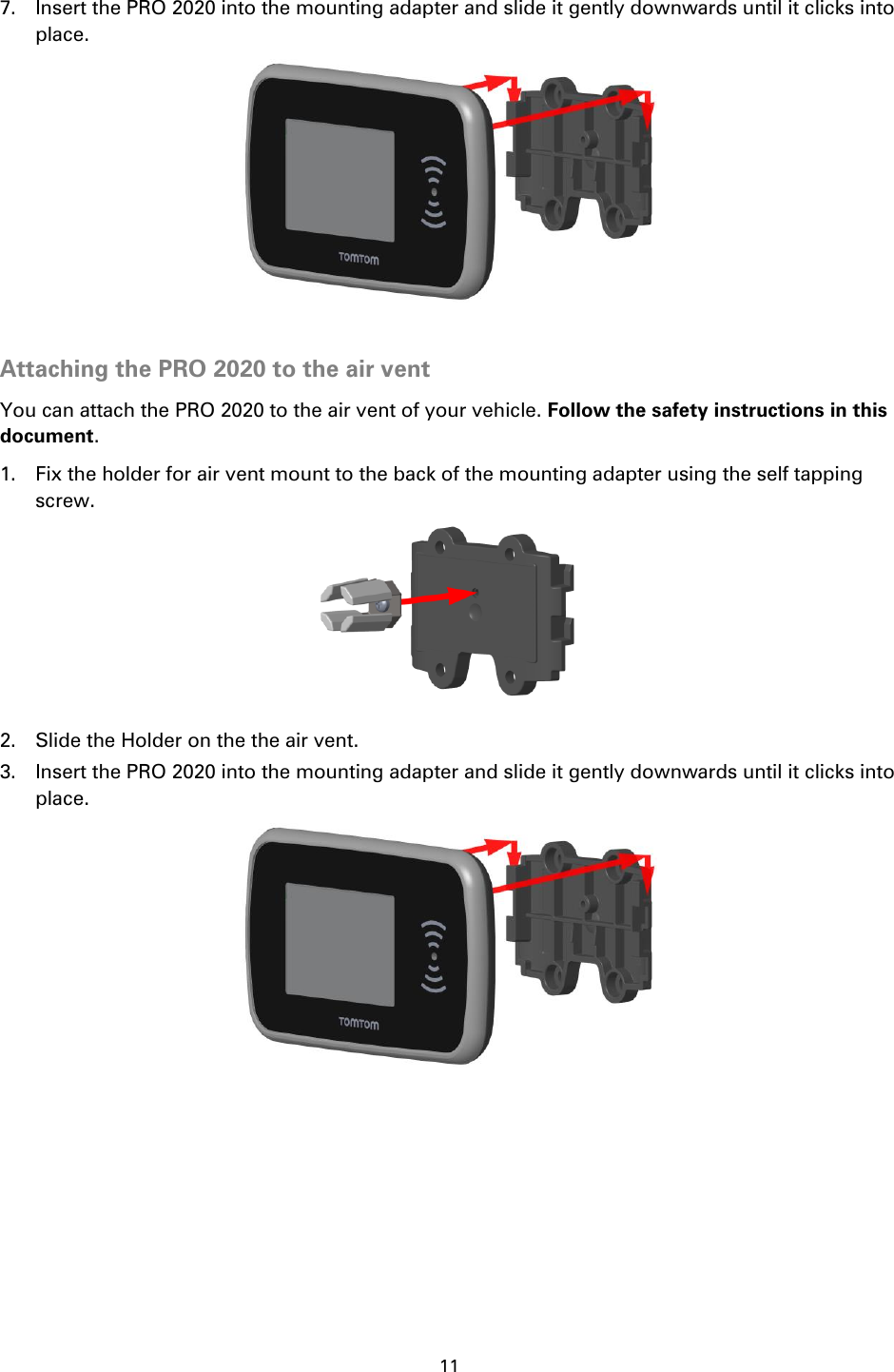 11    7. Insert the PRO 2020 into the mounting adapter and slide it gently downwards until it clicks into place.   Attaching the PRO 2020 to the air vent You can attach the PRO 2020 to the air vent of your vehicle. Follow the safety instructions in this document. 1. Fix the holder for air vent mount to the back of the mounting adapter using the self tapping screw.  2. Slide the Holder on the the air vent. 3. Insert the PRO 2020 into the mounting adapter and slide it gently downwards until it clicks into place.   