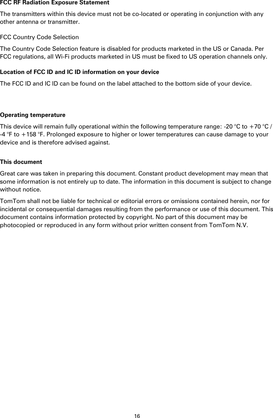 16    FCC RF Radiation Exposure Statement The transmitters within this device must not be co-located or operating in conjunction with any other antenna or transmitter. FCC Country Code Selection The Country Code Selection feature is disabled for products marketed in the US or Canada. Per FCC regulations, all Wi-Fi products marketed in US must be fixed to US operation channels only. Location of FCC ID and IC ID information on your device The FCC ID and IC ID can be found on the label attached to the bottom side of your device.   Operating temperature This device will remain fully operational within the following temperature range: -20 °C to +70 °C / -4 °F to +158 °F. Prolonged exposure to higher or lower temperatures can cause damage to your device and is therefore advised against.  This document Great care was taken in preparing this document. Constant product development may mean that some information is not entirely up to date. The information in this document is subject to change without notice. TomTom shall not be liable for technical or editorial errors or omissions contained herein, nor for incidental or consequential damages resulting from the performance or use of this document. This document contains information protected by copyright. No part of this document may be photocopied or reproduced in any form without prior written consent from TomTom N.V. 