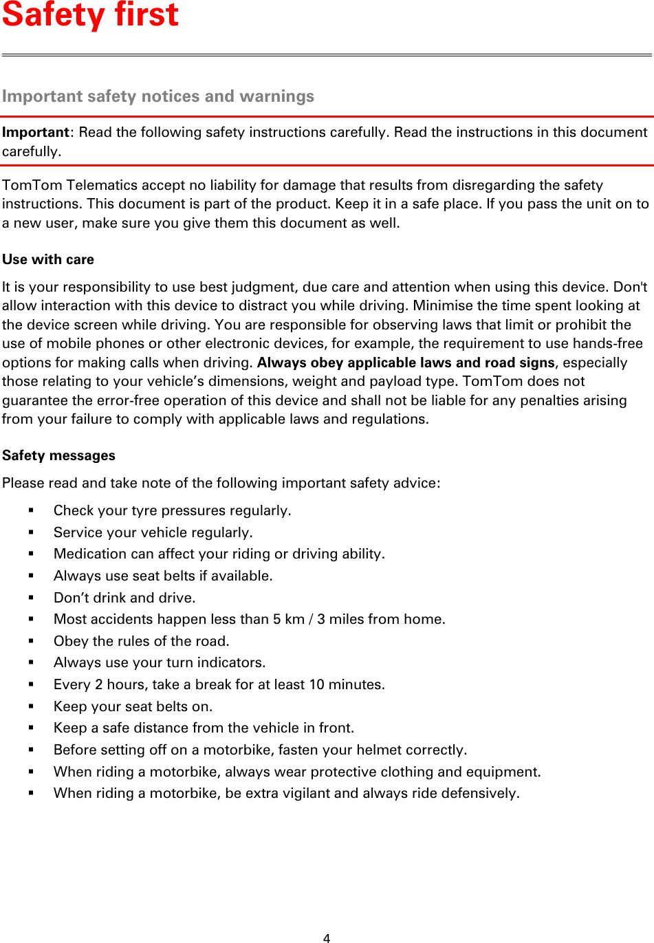 4    Important safety notices and warnings Important: Read the following safety instructions carefully. Read the instructions in this document carefully. TomTom Telematics accept no liability for damage that results from disregarding the safety instructions. This document is part of the product. Keep it in a safe place. If you pass the unit on to a new user, make sure you give them this document as well. Use with care It is your responsibility to use best judgment, due care and attention when using this device. Don&apos;t allow interaction with this device to distract you while driving. Minimise the time spent looking at the device screen while driving. You are responsible for observing laws that limit or prohibit the use of mobile phones or other electronic devices, for example, the requirement to use hands-free options for making calls when driving. Always obey applicable laws and road signs, especially those relating to your vehicle’s dimensions, weight and payload type. TomTom does not guarantee the error-free operation of this device and shall not be liable for any penalties arising from your failure to comply with applicable laws and regulations. Safety messages Please read and take note of the following important safety advice:  Check your tyre pressures regularly.  Service your vehicle regularly.  Medication can affect your riding or driving ability.  Always use seat belts if available.  Don’t drink and drive.  Most accidents happen less than 5 km / 3 miles from home.  Obey the rules of the road.  Always use your turn indicators.  Every 2 hours, take a break for at least 10 minutes.  Keep your seat belts on.  Keep a safe distance from the vehicle in front.  Before setting off on a motorbike, fasten your helmet correctly.  When riding a motorbike, always wear protective clothing and equipment.  When riding a motorbike, be extra vigilant and always ride defensively. Safety first 