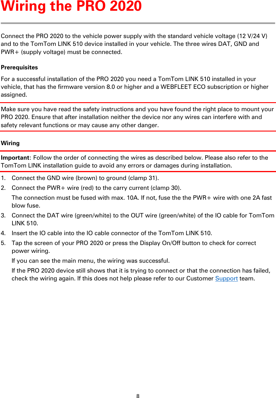 8    Connect the PRO 2020 to the vehicle power supply with the standard vehicle voltage (12 V/24 V) and to the TomTom LINK 510 device installed in your vehicle. The three wires DAT, GND and PWR+ (supply voltage) must be connected. Prerequisites For a successful installation of the PRO 2020 you need a TomTom LINK 510 installed in your vehicle, that has the firmware version 8.0 or higher and a WEBFLEET ECO subscription or higher assigned. Make sure you have read the safety instructions and you have found the right place to mount your PRO 2020. Ensure that after installation neither the device nor any wires can interfere with and safety relevant functions or may cause any other danger. Wiring Important: Follow the order of connecting the wires as described below. Please also refer to the TomTom LINK installation guide to avoid any errors or damages during installation. 1. Connect the GND wire (brown) to ground (clamp 31). 2. Connect the PWR+ wire (red) to the carry current (clamp 30). The connection must be fused with max. 10A. If not, fuse the the PWR+ wire with one 2A fast blow fuse. 3. Connect the DAT wire (green/white) to the OUT wire (green/white) of the IO cable for TomTom LINK 510. 4. Insert the IO cable into the IO cable connector of the TomTom LINK 510. 5. Tap the screen of your PRO 2020 or press the Display On/Off button to check for correct power wiring. If you can see the main menu, the wiring was successful.   If the PRO 2020 device still shows that it is trying to connect or that the connection has failed, check the wiring again. If this does not help please refer to our Customer Support team. Wiring the PRO 2020 