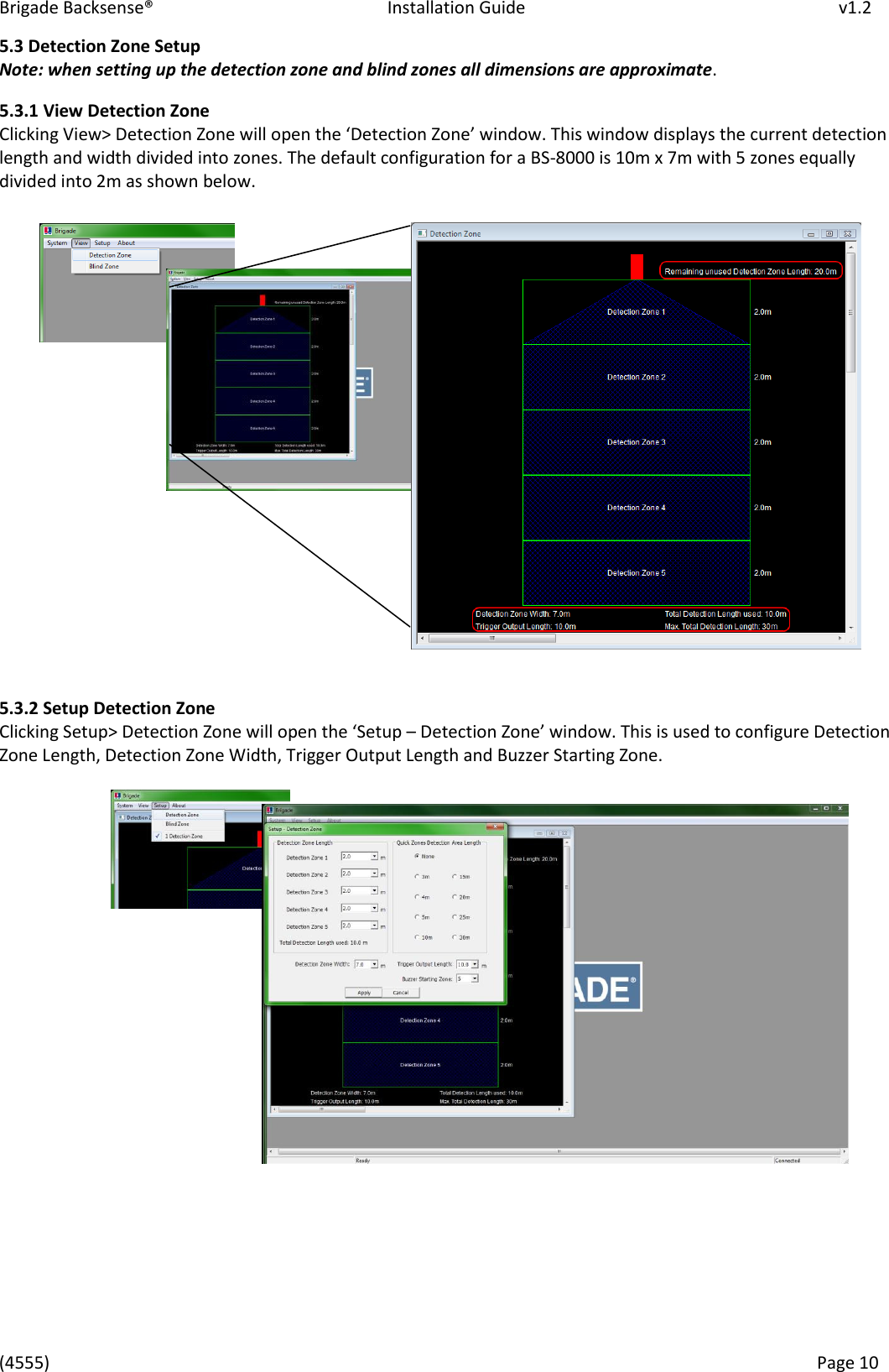 Brigade Backsense&reg;   Installation Guide         v1.2 (4555)      Page 10    5.3 Detection Zone Setup Note: when setting up the detection zone and blind zones all dimensions are approximate. 5.3.1 View Detection Zone Clikig Vie> Detetio )oe ill ope the Detetio )oe ido. This ido displas the uet detetio length and width divided into zones. The default configuration for a BS-8000 is 10m x 7m with 5 zones equally divided into 2m as shown below.               5.3.2 Setup Detection Zone Clikig &ldquo;etup> Detetio )oe ill ope the &ldquo;etup &ndash; Detetio )oe ido. This is used to configure Detection Zone Length, Detection Zone Width, Trigger Output Length and Buzzer Starting Zone.               
