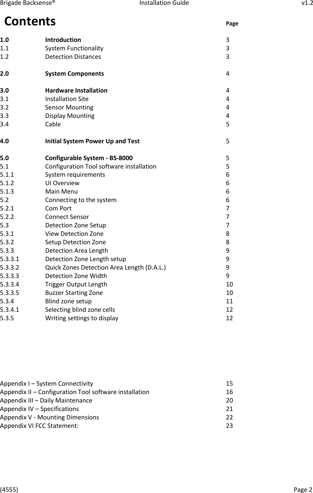Brigade Backsense&reg;   Installation Guide         v1.2 (4555)      Page 2    Contents                Page 1.0     Introduction              3 1.1     System Functionality            3 1.2     Detection Distances            3  2.0     System Components            4  3.0     Hardware Installation      4 3.1     Installation Site             4 3.2     Sensor Mounting            4 3.3     Display Mounting            4 3.4     Cable                5  4.0     Initial System Power Up and Test        5  5.0     Configurable System - BS-8000          5 5.1     Configuration Tool software installation       5 5.1.1     System requirements            6 5.1.2     UI Overview              6 5.1.3     Main Menu              6 5.2     Connecting to the system          6 5.2.1     Com Port              7 5.2.2     Connect Sensor             7 5.3     Detection Zone Setup            7 5.3.1     View Detection Zone            8 5.3.2     Setup Detection Zone            8 5.3.3     Detection Area Length            9 5.3.3.1    Detection Zone Length setup          9 5.3.3.2    Quick Zones Detection Area Length (D.A.L.)      9 5.3.3.3    Detection Zone Width            9 5.3.3.4    Trigger Output Length            10 5.3.3.5    Buzzer Starting Zone            10 5.3.4     Blind zone setup            11 5.3.4.1    Selecting blind zone cells          12 5.3.5     Writing settings to display          12       Appendix I &ndash; System Connectivity            15 Appendix II &ndash; Configuration Tool software installation        16 Appendix III &ndash; Daily Maintenance            20 Appendix IV &ndash; Specifications              21 Appendix V - Mounting Dimensions            22 Appendix VI FCC Statement:              23    