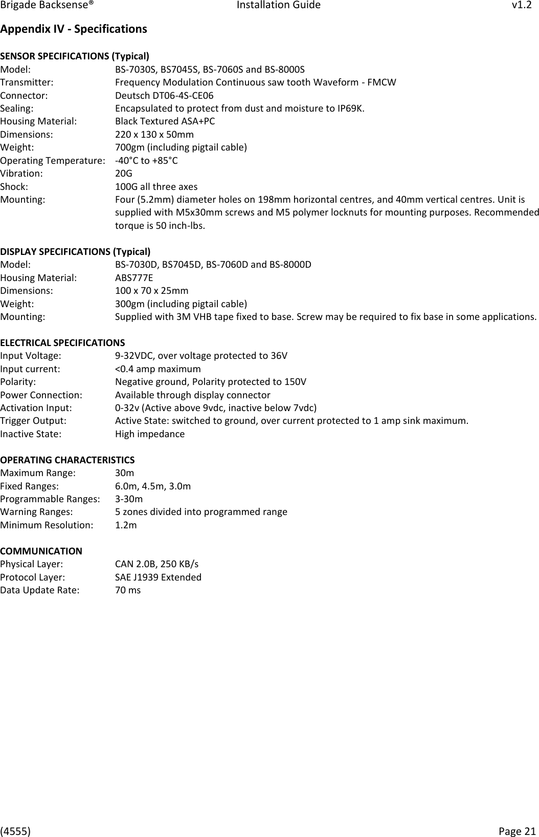 Brigade Backsense&reg;   Installation Guide         v1.2 (4555)      Page 21    Appendix IV - Specifications   SENSOR SPECIFICATIONS (Typical)  Model:       BS-7030S, BS7045S, BS-7060S and BS-8000S  Transmitter:     Frequency Modulation Continuous saw tooth Waveform - FMCW Connector:     Deutsch DT06-4S-CE06  Sealing:      Encapsulated to protect from dust and moisture to IP69K.  Housing Material:   Black Textured ASA+PC  Dimensions:     220 x 130 x 50mm Weight:      700gm (including pigtail cable) Operating Temperature:   -40&deg;C to +85&deg; C  Vibration:     20G Shock:       100G all three axes Mounting:  Four (5.2mm) diameter holes on 198mm horizontal centres, and 40mm vertical centres. Unit is supplied with M5x30mm screws and M5 polymer locknuts for mounting purposes. Recommended torque is 50 inch-lbs.   DISPLAY SPECIFICATIONS (Typical)  Model:       BS-7030D, BS7045D, BS-7060D and BS-8000D Housing Material:   ABS777E  Dimensions:     100 x 70 x 25mm  Weight:      300gm (including pigtail cable) Mounting:     Supplied with 3M VHB tape fixed to base. Screw may be required to fix base in some applications.  ELECTRICAL SPECIFICATIONS  Input Voltage:     9-32VDC, over voltage protected to 36V Input current:     <0.4 amp maximum Polarity:     Negative ground, Polarity protected to 150V  Power Connection:   Available through display connector  Activation Input:    0-32v (Active above 9vdc, inactive below 7vdc) Trigger Output:     Active State: switched to ground, over current protected to 1 amp sink maximum.  Inactive State:     High impedance   OPERATING CHARACTERISTICS  Maximum Range:   30m Fixed Ranges:    6.0m, 4.5m, 3.0m  Programmable Ranges:   3-30m  Warning Ranges:    5 zones divided into programmed range  Minimum Resolution:   1.2m   COMMUNICATION  Physical Layer:     CAN 2.0B, 250 KB/s  Protocol Layer:     SAE J1939 Extended  Data Update Rate:   70 ms                  