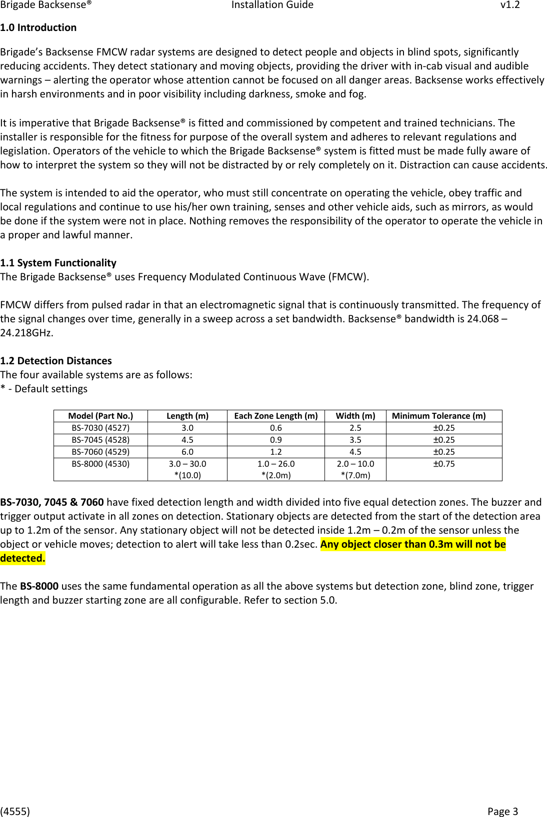 Brigade Backsense&reg;   Installation Guide         v1.2 (4555)      Page 3    1.0 Introduction Bigades Baksese FMCW radar systems are designed to detect people and objects in blind spots, significantly reducing accidents. They detect stationary and moving objects, providing the driver with in-cab visual and audible warnings &ndash; alerting the operator whose attention cannot be focused on all danger areas. Backsense works effectively in harsh environments and in poor visibility including darkness, smoke and fog.  It is imperative that Brigade Backsense&reg; is fitted and commissioned by competent and trained technicians. The installer is responsible for the fitness for purpose of the overall system and adheres to relevant regulations and legislation. Operators of the vehicle to which the Brigade Backsense&reg; system is fitted must be made fully aware of how to interpret the system so they will not be distracted by or rely completely on it. Distraction can cause accidents.  The system is intended to aid the operator, who must still concentrate on operating the vehicle, obey traffic and local regulations and continue to use his/her own training, senses and other vehicle aids, such as mirrors, as would be done if the system were not in place. Nothing removes the responsibility of the operator to operate the vehicle in a proper and lawful manner.   1.1 System Functionality The Brigade Backsense&reg; uses Frequency Modulated Continuous Wave (FMCW).   FMCW differs from pulsed radar in that an electromagnetic signal that is continuously transmitted. The frequency of the signal changes over time, generally in a sweep across a set bandwidth. Backsense&reg; bandwidth is 24.068 &ndash; 24.218GHz.  1.2 Detection Distances The four available systems are as follows: * - Default settings  Model (Part No.) Length (m) Each Zone Length (m) Width (m) Minimum Tolerance (m) BS-7030 (4527) 3.0 0.6 2.5 &plusmn;0.25 BS-7045 (4528) 4.5 0.9 3.5 &plusmn;0.25 BS-7060 (4529) 6.0 1.2 4.5 &plusmn;0.25 BS-8000 (4530) 3.0 &ndash; 30.0 *(10.0) 1.0 &ndash; 26.0 *(2.0m) 2.0 &ndash; 10.0 *(7.0m) &plusmn;0.75  BS-7030, 7045 &amp; 7060 have fixed detection length and width divided into five equal detection zones. The buzzer and trigger output activate in all zones on detection. Stationary objects are detected from the start of the detection area up to 1.2m of the sensor. Any stationary object will not be detected inside 1.2m &ndash; 0.2m of the sensor unless the object or vehicle moves; detection to alert will take less than 0.2sec. Any object closer than 0.3m will not be detected.  The BS-8000 uses the same fundamental operation as all the above systems but detection zone, blind zone, trigger length and buzzer starting zone are all configurable. Refer to section 5.0.              