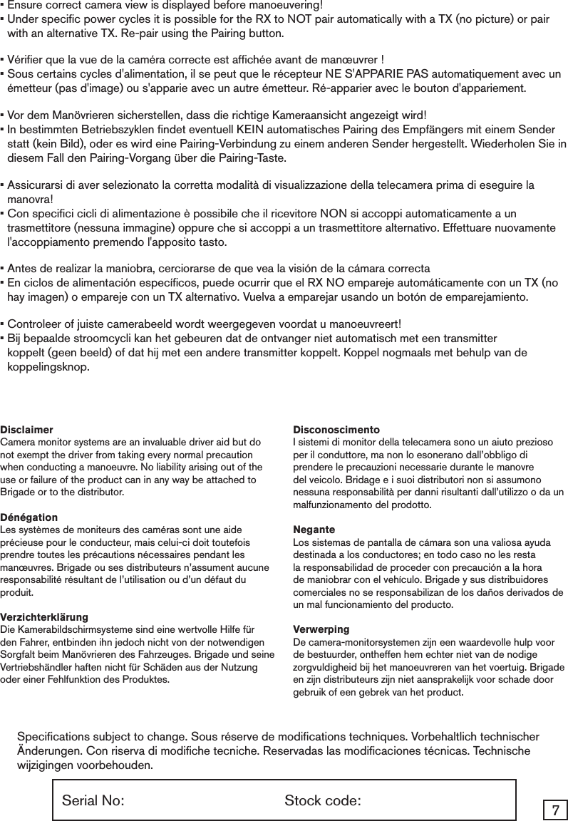 7Serial No:  Stock code:Speciﬁcations subject to change. Sous r&eacute;serve de modiﬁcations techniques. Vorbehaltlich technischer &Auml;nderungen. Con riserva di modiﬁche tecniche. Reservadas las modiﬁcaciones t&eacute;cnicas. Technische wijzigingen voorbehouden.&bull; Ensure correct camera view is displayed before manoeuvering! &bull;  Under speciﬁc power cycles it is possible for the RX to NOT pair automatically with a TX (no picture) or pair with an alternative TX. Re-pair using the Pairing button.&bull; V&eacute;riﬁer que la vue de la cam&eacute;ra correcte est afﬁch&eacute;e avant de man&oelig;uvrer ! &bull;  Sous certains cycles d'alimentation, il se peut que le r&eacute;cepteur NE S'APPARIE PAS automatiquement avec un &eacute;metteur (pas d'image) ou s'apparie avec un autre &eacute;metteur. R&eacute;-apparier avec le bouton d'appariement.&bull; Vor dem Man&ouml;vrieren sicherstellen, dass die richtige Kameraansicht angezeigt wird! &bull;  In bestimmten Betriebszyklen ﬁndet eventuell KEIN automatisches Pairing des Empf&auml;ngers mit einem Sender statt (kein Bild), oder es wird eine Pairing-Verbindung zu einem anderen Sender hergestellt. Wiederholen Sie in diesem Fall den Pairing-Vorgang &uuml;ber die Pairing-Taste.&bull;  Assicurarsi di aver selezionato la corretta modalit&agrave; di visualizzazione della telecamera prima di eseguire la manovra!&bull;  Con speciﬁci cicli di alimentazione &egrave; possibile che il ricevitore NON si accoppi automaticamente a un trasmettitore (nessuna immagine) oppure che si accoppi a un trasmettitore alternativo. Effettuare nuovamente l'accoppiamento premendo l'apposito tasto.&bull;  Antes de realizar la maniobra, cerciorarse de que vea la visi&oacute;n de la c&aacute;mara correcta&bull;  En ciclos de alimentaci&oacute;n espec&iacute;ﬁcos, puede ocurrir que el RX NO empareje autom&aacute;ticamente con un TX (no hay imagen) o empareje con un TX alternativo. Vuelva a emparejar usando un bot&oacute;n de emparejamiento.&bull; Controleer of juiste camerabeeld wordt weergegeven voordat u manoeuvreert! &bull;  Bij bepaalde stroomcycli kan het gebeuren dat de ontvanger niet automatisch met een transmitter koppelt (geen beeld) of dat hij met een andere transmitter koppelt. Koppel nogmaals met behulp van de koppelingsknop.DisclaimerCamera monitor systems are an invaluable driver aid but do not exempt the driver from taking every normal precaution when conducting a manoeuvre. No liability arising out of the use or failure of the product can in any way be attached to Brigade or to the distributor. D&eacute;n&eacute;gationLes syst&egrave;mes de moniteurs des cam&eacute;ras sont une aide pr&eacute;cieuse pour le conducteur, mais celui-ci doit toutefois prendre toutes les pr&eacute;cautions n&eacute;cessaires pendant les man&oelig;uvres. Brigade ou ses distributeurs n&rsquo;assument aucune responsabilit&eacute; r&eacute;sultant de l&rsquo;utilisation ou d&rsquo;un d&eacute;faut du produit.Verzichterkl&auml;rungDie Kamerabildschirmsysteme sind eine wertvolle Hilfe f&uuml;r den Fahrer, entbinden ihn jedoch nicht von der notwendigen Sorgfalt beim Man&ouml;vrieren des Fahrzeuges. Brigade und seine Vertriebsh&auml;ndler haften nicht f&uuml;r Sch&auml;den aus der Nutzung oder einer Fehlfunktion des Produktes. DisconoscimentoI sistemi di monitor della telecamera sono un aiuto prezioso per il conduttore, ma non lo esonerano dall&rsquo;obbligo di prendere le precauzioni necessarie durante le manovre del veicolo. Bridage e i suoi distributori non si assumono nessuna responsabilit&agrave; per danni risultanti dall&rsquo;utilizzo o da un malfunzionamento del prodotto. NeganteLos sistemas de pantalla de c&aacute;mara son una valiosa ayuda destinada a los conductores; en todo caso no les resta la responsabilidad de proceder con precauci&oacute;n a la hora de maniobrar con el veh&iacute;culo. Brigade y sus distribuidores comerciales no se responsabilizan de los da&ntilde;os derivados de un mal funcionamiento del producto. VerwerpingDe camera-monitorsystemen zijn een waardevolle hulp voor de bestuurder, ontheffen hem echter niet van de nodige zorgvuldigheid bij het manoeuvreren van het voertuig. Brigade en zijn distributeurs zijn niet aansprakelijk voor schade door gebruik of een gebrek van het product.