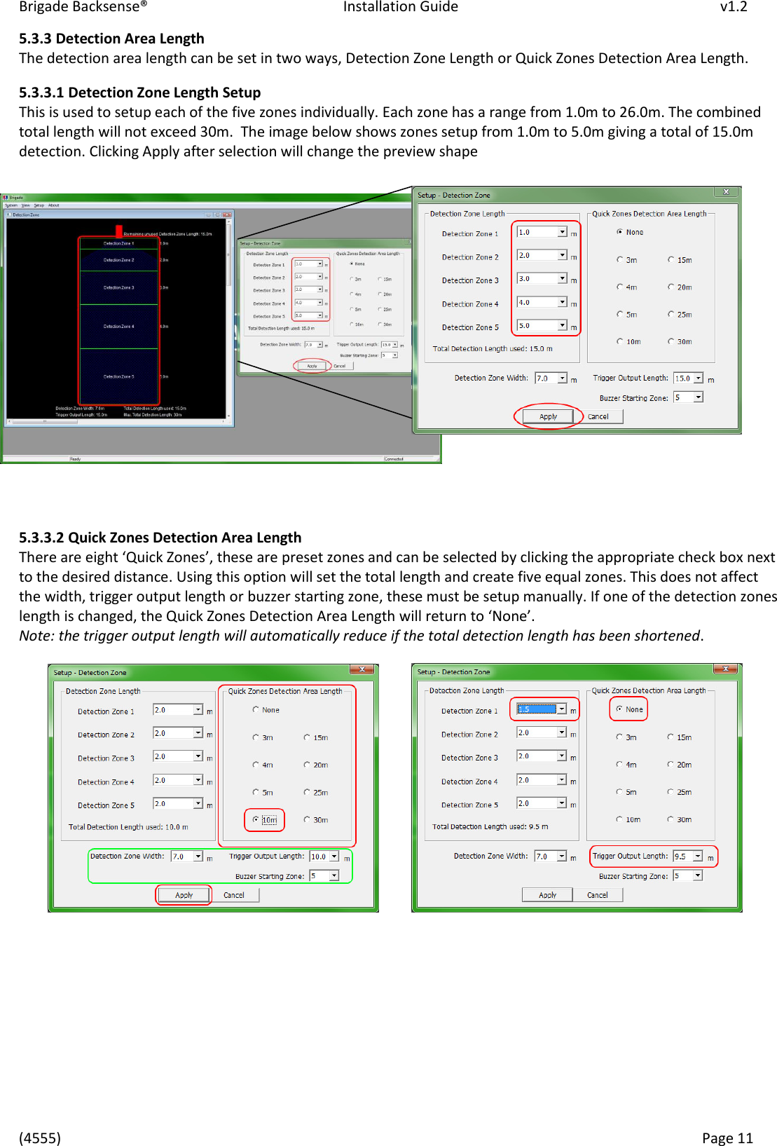 Brigade Backsense®   Installation Guide         v1.2 (4555)      Page 11    5.3.3 Detection Area Length The detection area length can be set in two ways, Detection Zone Length or Quick Zones Detection Area Length. 5.3.3.1 Detection Zone Length Setup This is used to setup each of the five zones individually. Each zone has a range from 1.0m to 26.0m. The combined total length will not exceed 30m.  The image below shows zones setup from 1.0m to 5.0m giving a total of 15.0m detection. Clicking Apply after selection will change the preview shape              5.3.3.2 Quick Zones Detection Area Length Thee ae eight Quik )oes, these ae peset zoes ad a e seleted  likig the appopiate hek box next to the desired distance. Using this option will set the total length and create five equal zones. This does not affect the width, trigger output length or buzzer starting zone, these must be setup manually. If one of the detection zones length is changed, the Quick Zones Detection Area Length ill etu to Noe.  Note: the trigger output length will automatically reduce if the total detection length has been shortened.                     