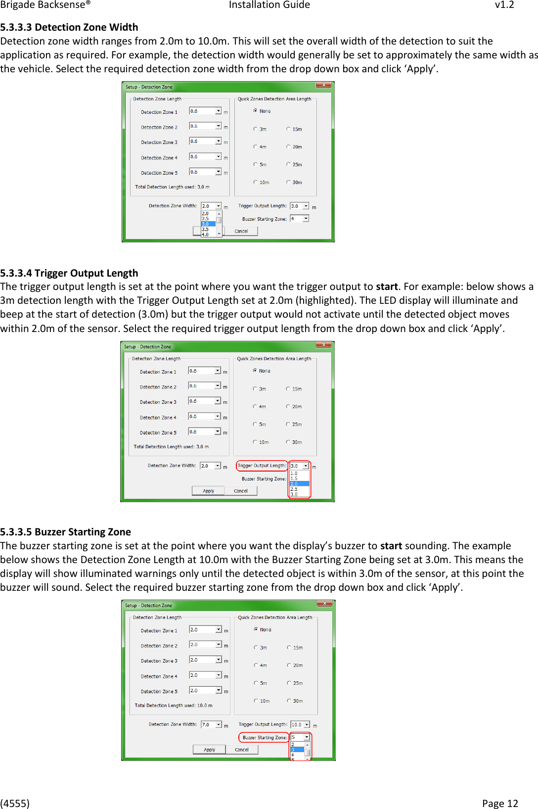 Brigade Backsense®   Installation Guide         v1.2 (4555)      Page 12    5.3.3.3 Detection Zone Width Detection zone width ranges from 2.0m to 10.0m. This will set the overall width of the detection to suit the application as required. For example, the detection width would generally be set to approximately the same width as the vehicle. “elet the euied detetio zoe idth fo the dop do o ad lik Appl.              5.3.3.4 Trigger Output Length The trigger output length is set at the point where you want the trigger output to start. For example: below shows a 3m detection length with the Trigger Output Length set at 2.0m (highlighted). The LED display will illuminate and beep at the start of detection (3.0m) but the trigger output would not activate until the detected object moves within 2.0m of the sensor. Select the required trigger output length from the drop down box and lik Appl.           5.3.3.5 Buzzer Starting Zone The buzze statig zoe is set at the poit hee ou at the displas uzze to start sounding. The example below shows the Detection Zone Length at 10.0m with the Buzzer Starting Zone being set at 3.0m. This means the display will show illuminated warnings only until the detected object is within 3.0m of the sensor, at this point the buzzer will sound. “elet the euied uzze statig zoe fo the dop do o ad lik Appl.         