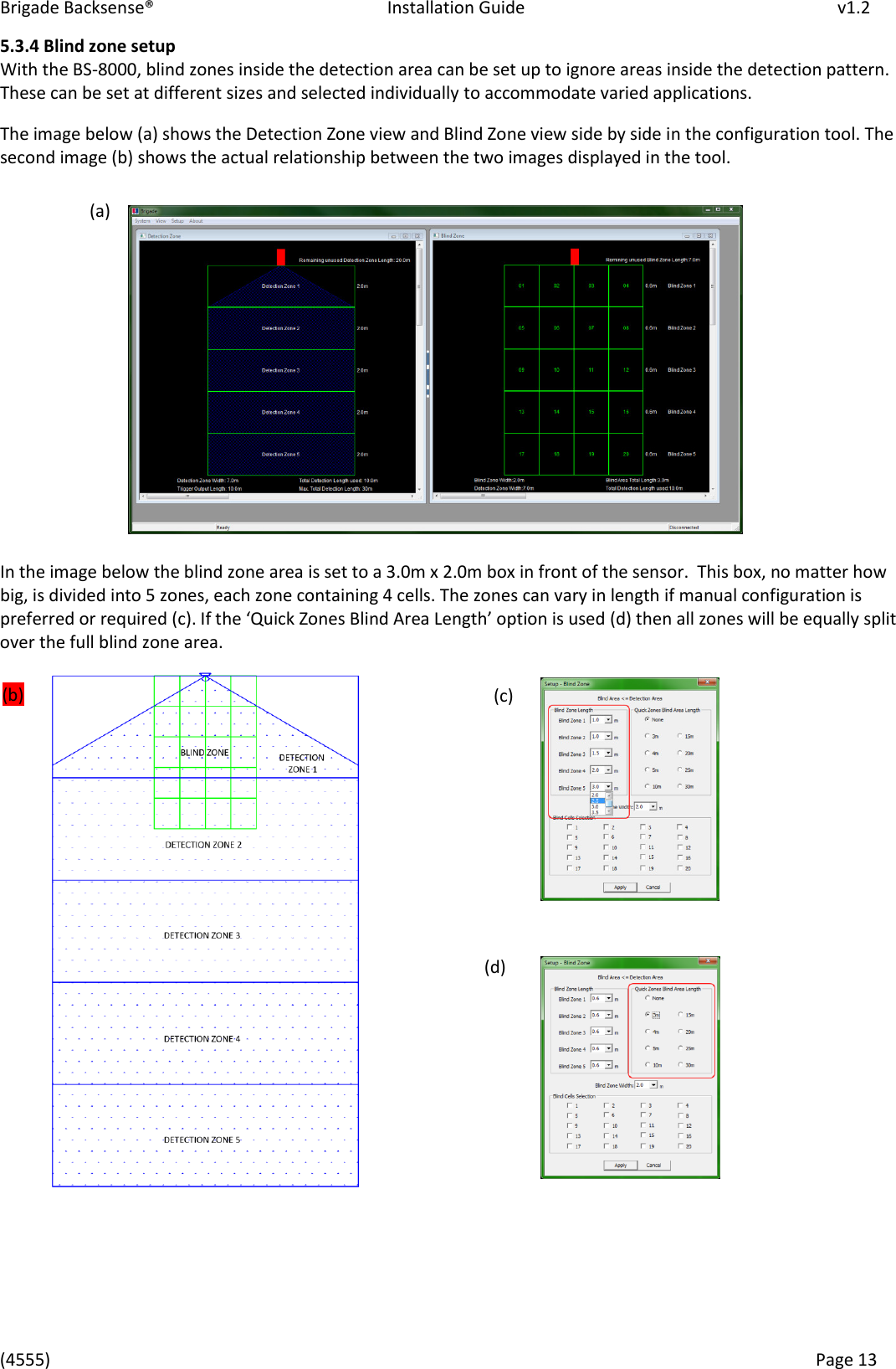 Brigade Backsense®   Installation Guide         v1.2 (4555)      Page 13    5.3.4 Blind zone setup With the BS-8000, blind zones inside the detection area can be set up to ignore areas inside the detection pattern. These can be set at different sizes and selected individually to accommodate varied applications.  The image below (a) shows the Detection Zone view and Blind Zone view side by side in the configuration tool. The second image (b) shows the actual relationship between the two images displayed in the tool.           In the image below the blind zone area is set to a 3.0m x 2.0m box in front of the sensor.  This box, no matter how big, is divided into 5 zones, each zone containing 4 cells. The zones can vary in length if manual configuration is preferred or required (c). If the Quik )oes Blid Aea Legth optio is used (d) then all zones will be equally split over the full blind zone area.                       (a) (b) (c) (d) 