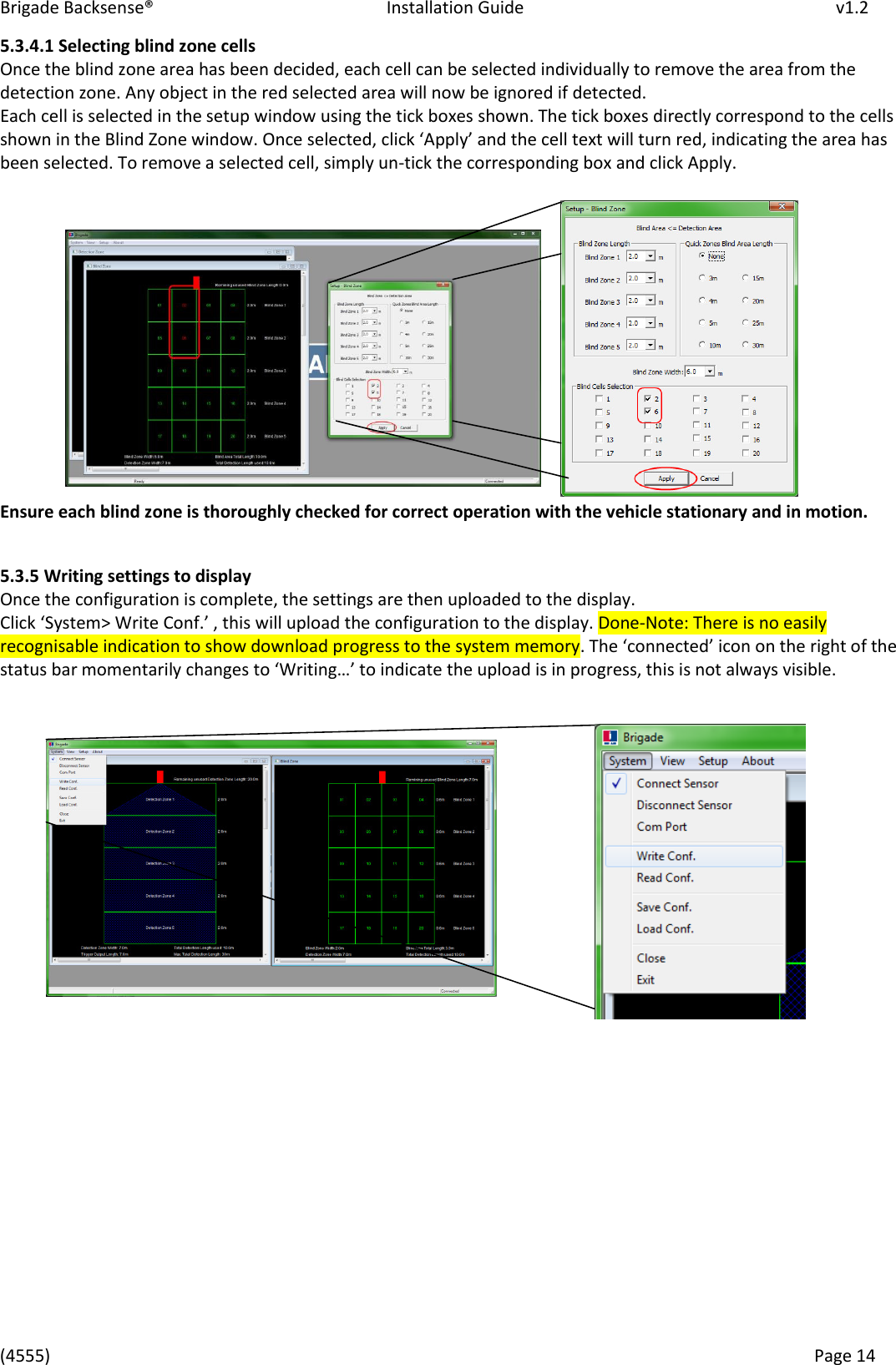 Brigade Backsense®   Installation Guide         v1.2 (4555)      Page 14    5.3.4.1 Selecting blind zone cells Once the blind zone area has been decided, each cell can be selected individually to remove the area from the detection zone. Any object in the red selected area will now be ignored if detected.  Each cell is selected in the setup window using the tick boxes shown. The tick boxes directly correspond to the cells sho i the Blid )oe ido. Oe seleted, lik Appl ad the ell text will turn red, indicating the area has been selected. To remove a selected cell, simply un-tick the corresponding box and click Apply.         Ensure each blind zone is thoroughly checked for correct operation with the vehicle stationary and in motion.  5.3.5 Writing settings to display Once the configuration is complete, the settings are then uploaded to the display. Clik “ste&gt; Wite Cof. , this ill upload the ofiguatio to the displa. Done-Note: There is no easily recognisable indication to show download progress to the system memory. The oeted io o the ight of the status a oetail hages to Witig… to idiate the upload is i pogess, this is ot alas isile.                    