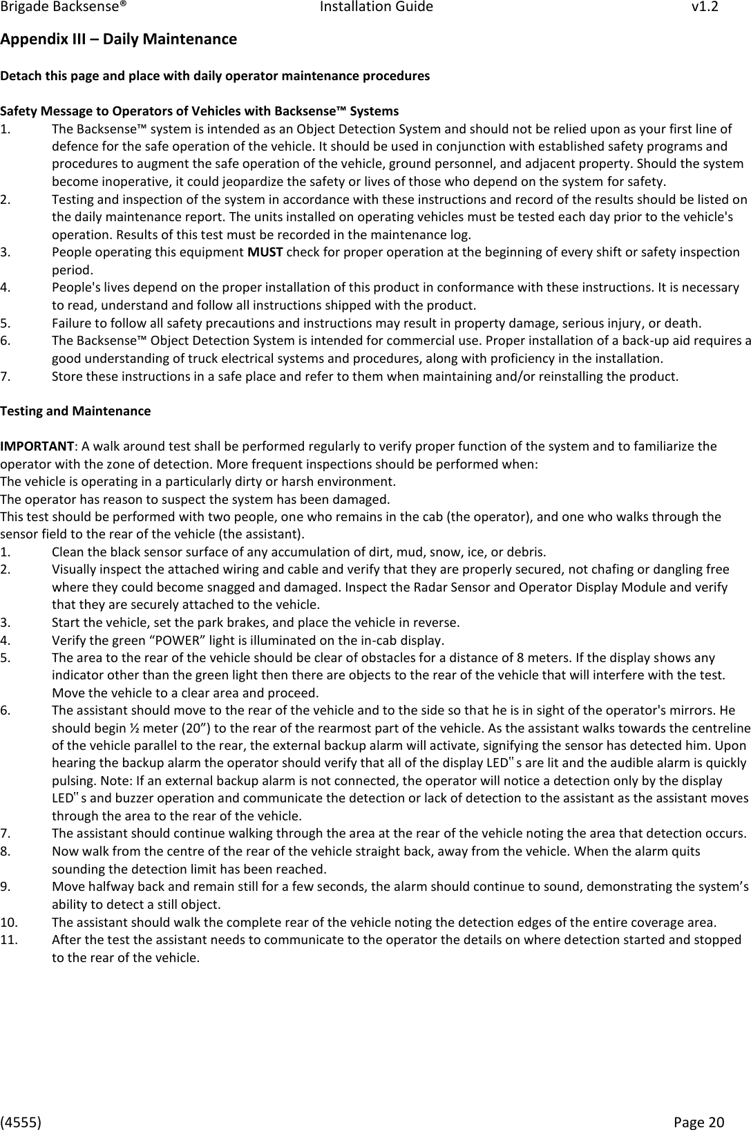 Brigade Backsense®   Installation Guide         v1.2 (4555)      Page 20    Appendix III – Daily Maintenance   Detach this page and place with daily operator maintenance procedures   Safety Message to Operators of Vehicles with Backsese™ Systes  1.   The Baksese™ sste is iteded as a Ojet Detetio “ste ad should ot e elied upo as ou fist lie of defence for the safe operation of the vehicle. It should be used in conjunction with established safety programs and procedures to augment the safe operation of the vehicle, ground personnel, and adjacent property. Should the system become inoperative, it could jeopardize the safety or lives of those who depend on the system for safety.  2.   Testing and inspection of the system in accordance with these instructions and record of the results should be listed on the daily maintenance report. The units installed on operating vehicles must be tested each day prior to the vehicle&apos;s operation. Results of this test must be recorded in the maintenance log.  3.   People operating this equipment MUST check for proper operation at the beginning of every shift or safety inspection period.  4.   People&apos;s lives depend on the proper installation of this product in conformance with these instructions. It is necessary to read, understand and follow all instructions shipped with the product.  5.   Failure to follow all safety precautions and instructions may result in property damage, serious injury, or death.  6.   The Baksese™ Ojet Detetio “ste is iteded fo oeial use. Pope istallatio of a ak-up aid requires a good understanding of truck electrical systems and procedures, along with proficiency in the installation.  7.  Store these instructions in a safe place and refer to them when maintaining and/or reinstalling the product.   Testing and Maintenance  IMPORTANT: A walk around test shall be performed regularly to verify proper function of the system and to familiarize the operator with the zone of detection. More frequent inspections should be performed when:  The vehicle is operating in a particularly dirty or harsh environment.  The operator has reason to suspect the system has been damaged.  This test should be performed with two people, one who remains in the cab (the operator), and one who walks through the sensor field to the rear of the vehicle (the assistant).  1.   Clean the black sensor surface of any accumulation of dirt, mud, snow, ice, or debris.  2.   Visually inspect the attached wiring and cable and verify that they are properly secured, not chafing or dangling free where they could become snagged and damaged. Inspect the Radar Sensor and Operator Display Module and verify that they are securely attached to the vehicle.  3.   Start the vehicle, set the park brakes, and place the vehicle in reverse.  4.   Veif the gee POWE‘ light is illuiated o the i-cab display.  5.   The area to the rear of the vehicle should be clear of obstacles for a distance of 8 meters. If the display shows any indicator other than the green light then there are objects to the rear of the vehicle that will interfere with the test. Move the vehicle to a clear area and proceed.  6.   The assistant should move to the rear of the vehicle and to the side so that he is in sight of the operator&apos;s mirrors. He should egi ½ ete 20 to the ea of the eaost pat of the ehile. As the assistat alks toads the etelie of the vehicle parallel to the rear, the external backup alarm will activate, signifying the sensor has detected him. Upon hearing the backup alarm the operator should verify that all of the display LED‟s are lit and the audible alarm is quickly pulsing. Note: If an external backup alarm is not connected, the operator will notice a detection only by the display LED‟s and buzzer operation and communicate the detection or lack of detection to the assistant as the assistant moves through the area to the rear of the vehicle.  7.   The assistant should continue walking through the area at the rear of the vehicle noting the area that detection occurs.  8.   Now walk from the centre of the rear of the vehicle straight back, away from the vehicle. When the alarm quits sounding the detection limit has been reached.  9.   Move halfway back and remain still fo a fe seods, the ala should otiue to soud, deostatig the sstes ability to detect a still object.  10.   The assistant should walk the complete rear of the vehicle noting the detection edges of the entire coverage area.  11.   After the test the assistant needs to communicate to the operator the details on where detection started and stopped to the rear of the vehicle.          