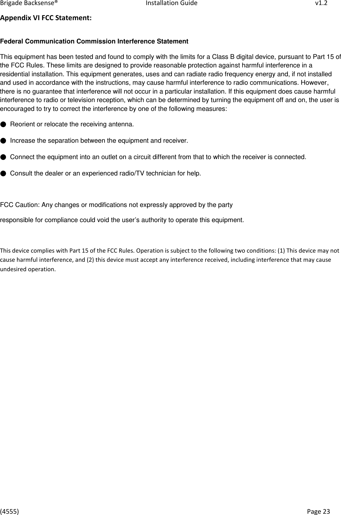 Brigade Backsense®   Installation Guide         v1.2 (4555)      Page 23    Appendix VI FCC Statement:  Federal Communication Commission Interference Statement  This equipment has been tested and found to comply with the limits for a Class B digital device, pursuant to Part 15 of the FCC Rules. These limits are designed to provide reasonable protection against harmful interference in a residential installation. This equipment generates, uses and can radiate radio frequency energy and, if not installed and used in accordance with the instructions, may cause harmful interference to radio communications. However, there is no guarantee that interference will not occur in a particular installation. If this equipment does cause harmful interference to radio or television reception, which can be determined by turning the equipment off and on, the user is encouraged to try to correct the interference by one of the following measures: ●  Reorient or relocate the receiving antenna. ●  Increase the separation between the equipment and receiver. ●  Connect the equipment into an outlet on a circuit different from that to which the receiver is connected. ●  Consult the dealer or an experienced radio/TV technician for help.  FCC Caution: Any changes or modifications not expressly approved by the party  responsible for compliance could void the user’s authority to operate this equipment.  This device complies with Part 15 of the FCC Rules. Operation is subject to the following two conditions: (1) This device may not cause harmful interference, and (2) this device must accept any interference received, including interference that may cause undesired operation.  