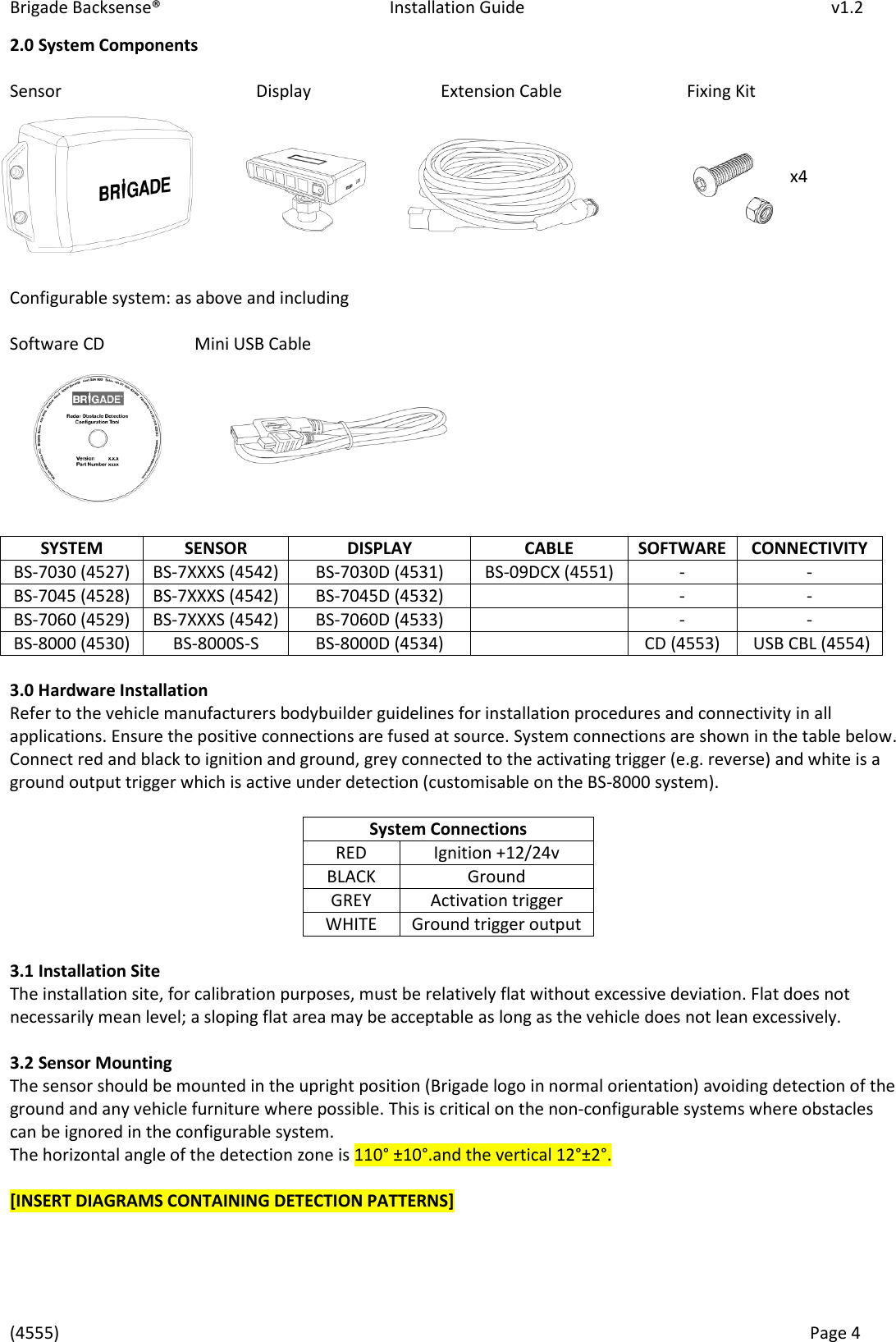 Brigade Backsense®   Installation Guide         v1.2 (4555)      Page 4    x4 2.0 System Components  Sensor        Display      Extension Cable     Fixing Kit         Configurable system: as above and including  Software CD    Mini USB Cable         3.0 Hardware Installation Refer to the vehicle manufacturers bodybuilder guidelines for installation procedures and connectivity in all applications. Ensure the positive connections are fused at source. System connections are shown in the table below. Connect red and black to ignition and ground, grey connected to the activating trigger (e.g. reverse) and white is a ground output trigger which is active under detection (customisable on the BS-8000 system).  System Connections RED Ignition +12/24v BLACK Ground GREY Activation trigger WHITE Ground trigger output  3.1 Installation Site The installation site, for calibration purposes, must be relatively flat without excessive deviation. Flat does not necessarily mean level; a sloping flat area may be acceptable as long as the vehicle does not lean excessively.   3.2 Sensor Mounting The sensor should be mounted in the upright position (Brigade logo in normal orientation) avoiding detection of the ground and any vehicle furniture where possible. This is critical on the non-configurable systems where obstacles can be ignored in the configurable system. The horizontal angle of the detection zone is 110° ±10° . and the vertical 12°±2°.  [INSERT DIAGRAMS CONTAINING DETECTION PATTERNS]     SYSTEM SENSOR DISPLAY CABLE SOFTWARE CONNECTIVITY BS-7030 (4527) BS-7XXXS (4542) BS-7030D (4531) BS-09DCX (4551) - - BS-7045 (4528) BS-7XXXS (4542) BS-7045D (4532)  - - BS-7060 (4529) BS-7XXXS (4542) BS-7060D (4533)  - - BS-8000 (4530) BS-8000S-S BS-8000D (4534)  CD (4553)  USB CBL (4554) 