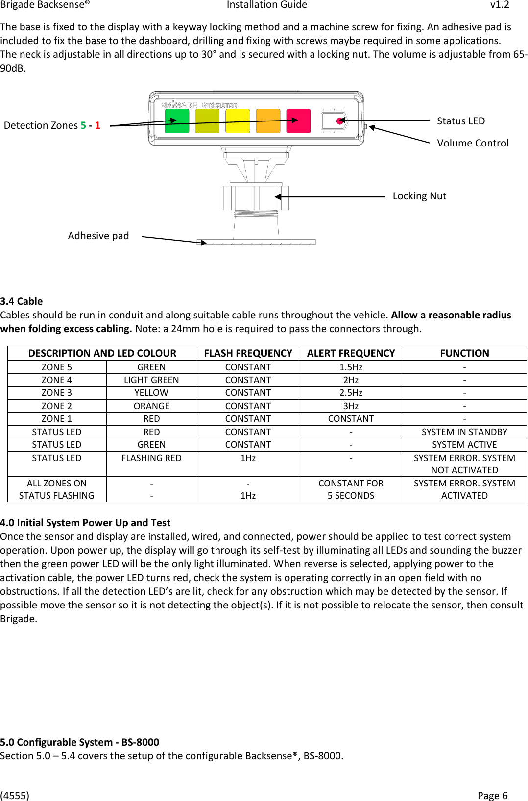 Brigade Backsense®   Installation Guide         v1.2 (4555)      Page 6    The base is fixed to the display with a keyway locking method and a machine screw for fixing. An adhesive pad is included to fix the base to the dashboard, drilling and fixing with screws maybe required in some applications. The neck is adjustable in all directions up to 30° and is secured with a locking nut. The volume is adjustable from 65-90dB.                 3.4 Cable Cables should be run in conduit and along suitable cable runs throughout the vehicle. Allow a reasonable radius when folding excess cabling. Note: a 24mm hole is required to pass the connectors through.  4.0 Initial System Power Up and Test Once the sensor and display are installed, wired, and connected, power should be applied to test correct system operation. Upon power up, the display will go through its self-test by illuminating all LEDs and sounding the buzzer then the green power LED will be the only light illuminated. When reverse is selected, applying power to the activation cable, the power LED turns red, check the system is operating correctly in an open field with no obstructions. If all the detection LEDs are lit, check for any obstruction which may be detected by the sensor. If possible move the sensor so it is not detecting the object(s). If it is not possible to relocate the sensor, then consult Brigade.         5.0 Configurable System - BS-8000 Section 5.0 – 5.4 covers the setup of the configurable Backsense®, BS-8000.  DESCRIPTION AND LED COLOUR FLASH FREQUENCY ALERT FREQUENCY FUNCTION ZONE 5 GREEN CONSTANT 1.5Hz - ZONE 4 LIGHT GREEN CONSTANT 2Hz - ZONE 3 YELLOW CONSTANT 2.5Hz - ZONE 2 ORANGE CONSTANT 3Hz - ZONE 1 RED CONSTANT CONSTANT - STATUS LED RED CONSTANT - SYSTEM IN STANDBY STATUS LED GREEN CONSTANT - SYSTEM ACTIVE STATUS LED FLASHING RED 1Hz - SYSTEM ERROR. SYSTEM NOT ACTIVATED ALL ZONES ON STATUS FLASHING - - - 1Hz CONSTANT FOR  5 SECONDS SYSTEM ERROR. SYSTEM ACTIVATED Detection Zones 5 - 1 Status LED Locking Nut Adhesive pad Volume Control 