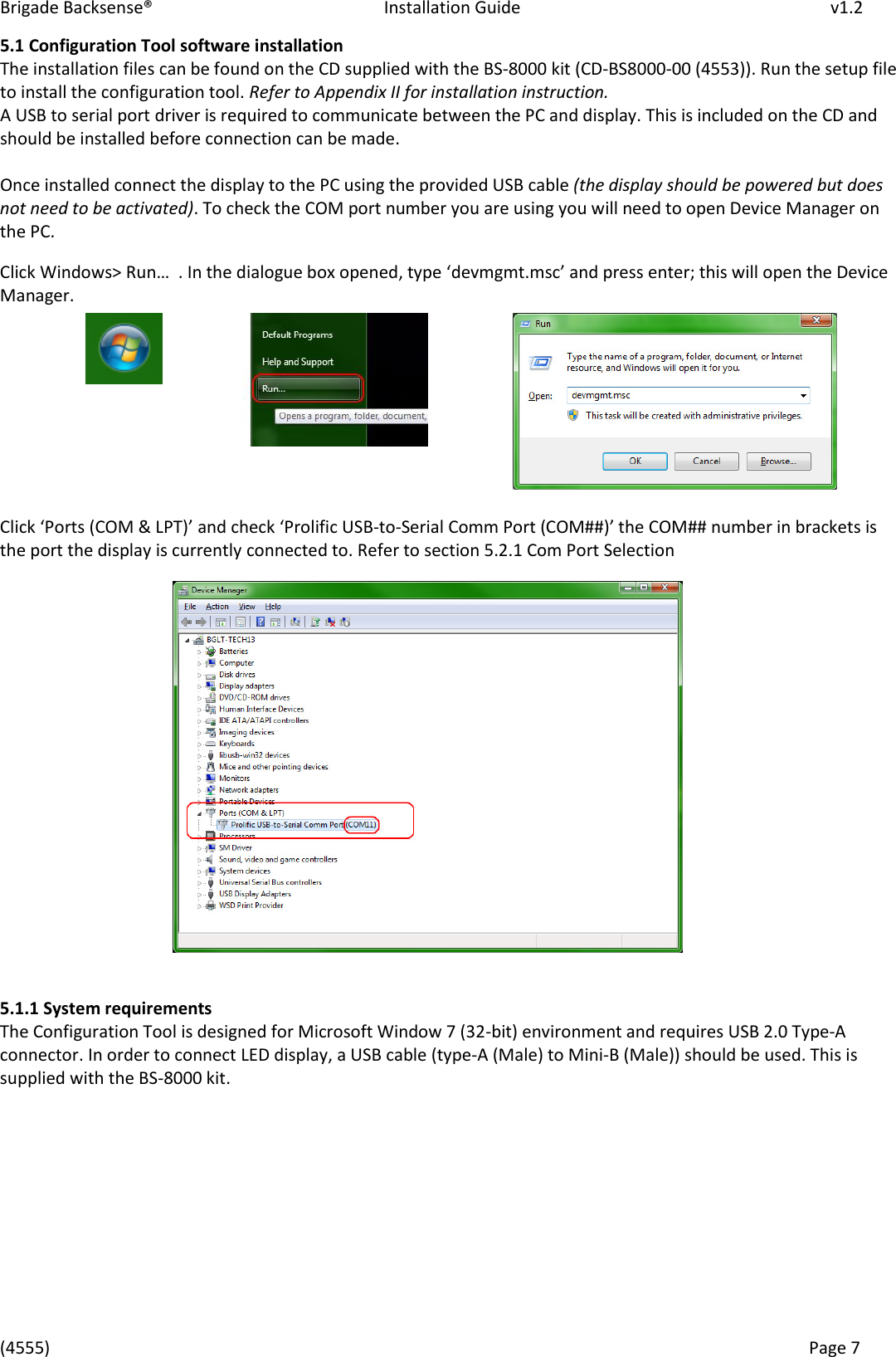 Brigade Backsense®   Installation Guide         v1.2 (4555)      Page 7    5.1 Configuration Tool software installation The installation files can be found on the CD supplied with the BS-8000 kit (CD-BS8000-00 (4553)). Run the setup file to install the configuration tool. Refer to Appendix II for installation instruction. A USB to serial port driver is required to communicate between the PC and display. This is included on the CD and should be installed before connection can be made.  Once installed connect the display to the PC using the provided USB cable (the display should be powered but does not need to be activated). To check the COM port number you are using you will need to open Device Manager on the PC. Click Windows&gt; Run…  . I the dialogue o opeed, tpe devmgmt.msc ad pess ete; this will open the Device Manager.       Clik Pots COM &amp; LPT ad hek Polifi U“B-to-Serial Co Pot COM## the COM## number in brackets is the port the display is currently connected to. Refer to section 5.2.1 Com Port Selection                  5.1.1 System requirements The Configuration Tool is designed for Microsoft Window 7 (32-bit) environment and requires USB 2.0 Type-A connector. In order to connect LED display, a USB cable (type-A (Male) to Mini-B (Male)) should be used. This is supplied with the BS-8000 kit.     