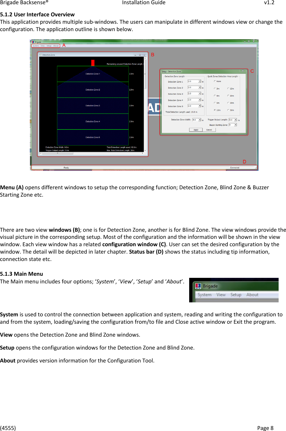 Brigade Backsense®   Installation Guide         v1.2 (4555)      Page 8    5.1.2 User Interface Overview   This application provides multiple sub-windows. The users can manipulate in different windows view or change the configuration. The application outline is shown below.   Menu (A) opens different windows to setup the corresponding function; Detection Zone, Blind Zone &amp; Buzzer Starting Zone etc.     There are two view windows (B); one is for Detection Zone, another is for Blind Zone. The view windows provide the visual picture in the corresponding setup. Most of the configuration and the information will be shown in the view window. Each view window has a related configuration window (C). User can set the desired configuration by the window. The detail will be depicted in later chapter. Status bar (D) shows the status including tip information, connection state etc.  5.1.3 Main Menu The Main menu includes four options; System, View, Setup and About.    System is used to control the connection between application and system, reading and writing the configuration to and from the system, loading/saving the configuration from/to file and Close active window or Exit the program. View opens the Detection Zone and Blind Zone windows. Setup opens the configuration windows for the Detection Zone and Blind Zone. About provides version information for the Configuration Tool.     