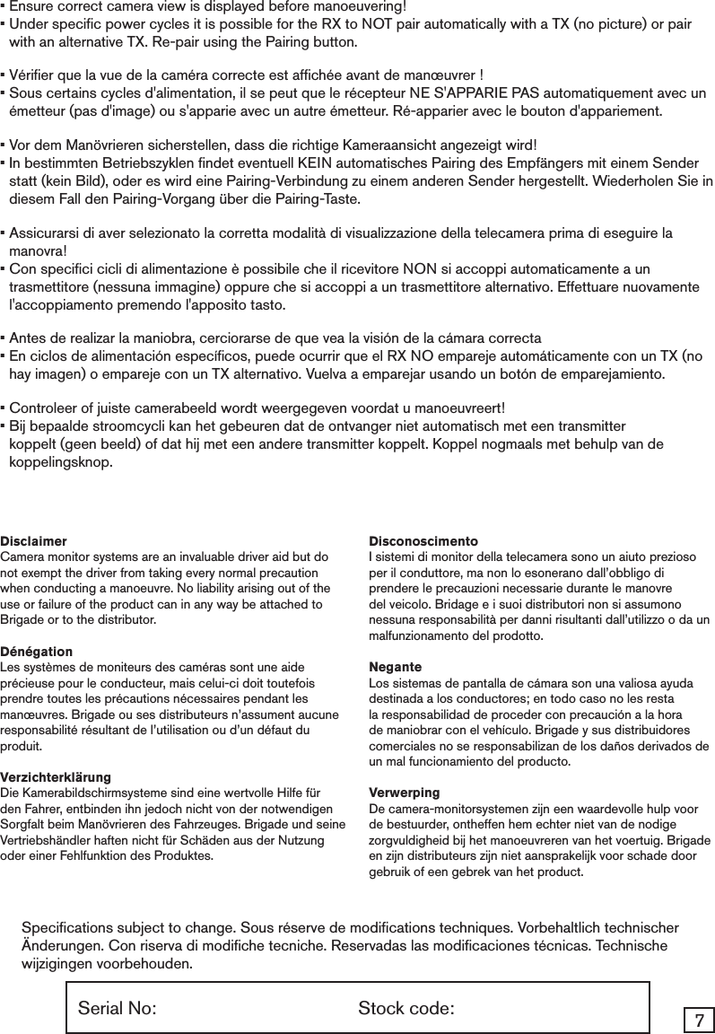 7Serial No:  Stock code:Speciﬁcations subject to change. Sous réserve de modiﬁcations techniques. Vorbehaltlich technischer Änderungen. Con riserva di modiﬁche tecniche. Reservadas las modiﬁcaciones técnicas. Technische wijzigingen voorbehouden.• Ensure correct camera view is displayed before manoeuvering! •  Under speciﬁc power cycles it is possible for the RX to NOT pair automatically with a TX (no picture) or pair with an alternative TX. Re-pair using the Pairing button.• Vériﬁer que la vue de la caméra correcte est afﬁchée avant de manœuvrer ! •  Sous certains cycles d&apos;alimentation, il se peut que le récepteur NE S&apos;APPARIE PAS automatiquement avec un émetteur (pas d&apos;image) ou s&apos;apparie avec un autre émetteur. Ré-apparier avec le bouton d&apos;appariement.• Vor dem Manövrieren sicherstellen, dass die richtige Kameraansicht angezeigt wird! •  In bestimmten Betriebszyklen ﬁndet eventuell KEIN automatisches Pairing des Empfängers mit einem Sender statt (kein Bild), oder es wird eine Pairing-Verbindung zu einem anderen Sender hergestellt. Wiederholen Sie in diesem Fall den Pairing-Vorgang über die Pairing-Taste.•  Assicurarsi di aver selezionato la corretta modalità di visualizzazione della telecamera prima di eseguire la manovra!•  Con speciﬁci cicli di alimentazione è possibile che il ricevitore NON si accoppi automaticamente a un trasmettitore (nessuna immagine) oppure che si accoppi a un trasmettitore alternativo. Effettuare nuovamente l&apos;accoppiamento premendo l&apos;apposito tasto.•  Antes de realizar la maniobra, cerciorarse de que vea la visión de la cámara correcta•  En ciclos de alimentación especíﬁcos, puede ocurrir que el RX NO empareje automáticamente con un TX (no hay imagen) o empareje con un TX alternativo. Vuelva a emparejar usando un botón de emparejamiento.• Controleer of juiste camerabeeld wordt weergegeven voordat u manoeuvreert! •  Bij bepaalde stroomcycli kan het gebeuren dat de ontvanger niet automatisch met een transmitter koppelt (geen beeld) of dat hij met een andere transmitter koppelt. Koppel nogmaals met behulp van de koppelingsknop.DisclaimerCamera monitor systems are an invaluable driver aid but do not exempt the driver from taking every normal precaution when conducting a manoeuvre. No liability arising out of the use or failure of the product can in any way be attached to Brigade or to the distributor. DénégationLes systèmes de moniteurs des caméras sont une aide précieuse pour le conducteur, mais celui-ci doit toutefois prendre toutes les précautions nécessaires pendant les manœuvres. Brigade ou ses distributeurs n’assument aucune responsabilité résultant de l’utilisation ou d’un défaut du produit.VerzichterklärungDie Kamerabildschirmsysteme sind eine wertvolle Hilfe für den Fahrer, entbinden ihn jedoch nicht von der notwendigen Sorgfalt beim Manövrieren des Fahrzeuges. Brigade und seine Vertriebshändler haften nicht für Schäden aus der Nutzung oder einer Fehlfunktion des Produktes. DisconoscimentoI sistemi di monitor della telecamera sono un aiuto prezioso per il conduttore, ma non lo esonerano dall’obbligo di prendere le precauzioni necessarie durante le manovre del veicolo. Bridage e i suoi distributori non si assumono nessuna responsabilità per danni risultanti dall’utilizzo o da un malfunzionamento del prodotto. NeganteLos sistemas de pantalla de cámara son una valiosa ayuda destinada a los conductores; en todo caso no les resta la responsabilidad de proceder con precaución a la hora de maniobrar con el vehículo. Brigade y sus distribuidores comerciales no se responsabilizan de los daños derivados de un mal funcionamiento del producto. VerwerpingDe camera-monitorsystemen zijn een waardevolle hulp voor de bestuurder, ontheffen hem echter niet van de nodige zorgvuldigheid bij het manoeuvreren van het voertuig. Brigade en zijn distributeurs zijn niet aansprakelijk voor schade door gebruik of een gebrek van het product.