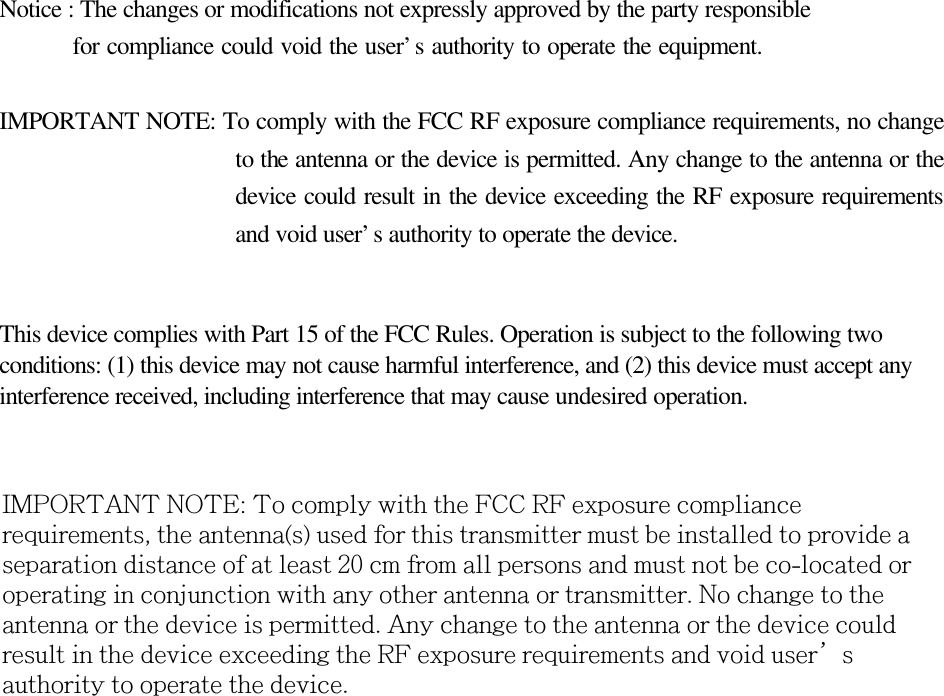 Notice : The changes or modifications not expressly approved by the party responsible    for compliance could void the user’s authority to operate the equipment. IMPORTANT NOTE: To comply with the FCC RF exposure compliance requirements, no change to the antenna or the device is permitted. Any change to the antenna or the device could result in the device exceeding the RF exposure requirements and void user’s authority to operate the device. This device complies with Part 15 of the FCC Rules. Operation is subject to the following two conditions: (1) this device may not cause harmful interference, and (2) this device must accept any interference received, including interference that may cause undesired operation.   IMPORTANT NOTE: To comply with the FCC RF exposure compliance requirements, the antenna(s) used for this transmitter must be installed to provide a separation distance of at least 20 cm from all persons and must not be co-located or operating in conjunction with any other antenna or transmitter. No change to the antenna or the device is permitted. Any change to the antenna or the device could result in the device exceeding the RF exposure requirements and void user’s authority to operate the device. 