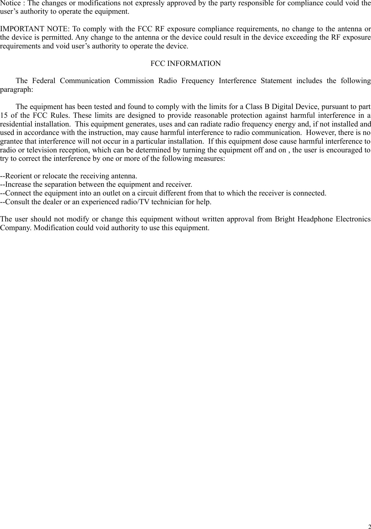 Notice : The changes or modifications not expressly approved by the party responsible for compliance could void the user&rsquo;s authority to operate the equipment.IMPORTANT NOTE: To comply with the FCC RF exposure compliance requirements, no change to the antenna or the device is permitted. Any change to the antenna or the device could result in the device exceeding the RF exposure requirements and void user&rsquo;s authority to operate the device.FCC INFORMATIONThe   Federal   Communication   Commission   Radio   Frequency   Interference   Statement   includes   the   following paragraph:The equipment has been tested and found to comply with the limits for a Class B Digital Device, pursuant to part 15 of the FCC Rules. These limits are designed to provide reasonable protection against harmful interference in a residential installation.  This equipment generates, uses and can radiate radio frequency energy and, if not installed and used in accordance with the instruction, may cause harmful interference to radio communication.  However, there is no  grantee that interference will not occur in a particular installation.  If this equipment dose cause harmful interference to  radio or television reception, which can be determined by turning the equipment off and on , the user is encouraged to  try to correct the interference by one or more of the following measures:--Reorient or relocate the receiving antenna.--Increase the separation between the equipment and receiver.--Connect the equipment into an outlet on a circuit different from that to which the receiver is connected.--Consult the dealer or an experienced radio/TV technician for help.The user should not modify or change this equipment without written approval from Bright Headphone Electronics Company. Modification could void authority to use this equipment.2