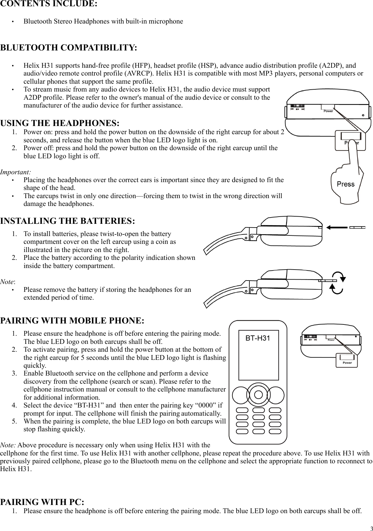 CONTENTS INCLUDE:&bull;Bluetooth Stereo Headphones with built-in microphoneBLUETOOTH COMPATIBILITY:&bull;Helix H31 supports hand-free profile (HFP), headset profile (HSP), advance audio distribution profile (A2DP), and audio/video remote control profile (AVRCP). Helix H31 is compatible with most MP3 players, personal computers or cellular phones that support the same profile.&bull;To stream music from any audio devices to Helix H31, the audio device must support A2DP profile. Please refer to the owner's manual of the audio device or consult to the manufacturer of the audio device for further assistance.USING THE HEADPHONES:1. Power on: press and hold the power button on the downside of the right earcup for about 2 seconds, and release the button when the blue LED logo light is on.2. Power off: press and hold the power button on the downside of the right earcup until the blue LED logo light is off.Important:&bull;Placing the headphones over the correct ears is important since they are designed to fit the shape of the head.&bull;The earcups twist in only one direction&mdash;forcing them to twist in the wrong direction will damage the headphones.INSTALLING THE BATTERIES:1. To install batteries, please twist-to-open the battery compartment cover on the left earcup using a coin as illustrated in the picture on the right.2. Place the battery according to the polarity indication shown inside the battery compartment.Note: &bull;Please remove the battery if storing the headphones for an extended period of time.PAIRING WITH MOBILE PHONE:1. Please ensure the headphone is off before entering the pairing mode. The blue LED logo on both earcups shall be off.2. To activate pairing, press and hold the power button at the bottom of the right earcup for 5 seconds until the blue LED logo light is flashing quickly.3. Enable Bluetooth service on the cellphone and perform a device discovery from the cellphone (search or scan). Please refer to the cellphone instruction manual or consult to the cellphone manufacturer for additional information.4. Select the device &ldquo;BT-H31&rdquo; and  then enter the pairing key &ldquo;0000&rdquo; if prompt for input. The cellphone will finish the pairing automatically.5. When the pairing is complete, the blue LED logo on both earcups will stop flashing quickly. Note: Above procedure is necessary only when using Helix H31 with the cellphone for the first time. To use Helix H31 with another cellphone, please repeat the procedure above. To use Helix H31 with previously paired cellphone, please go to the Bluetooth menu on the cellphone and select the appropriate function to reconnect to Helix H31.PAIRING WITH PC:1. Please ensure the headphone is off before entering the pairing mode. The blue LED logo on both earcups shall be off.3
