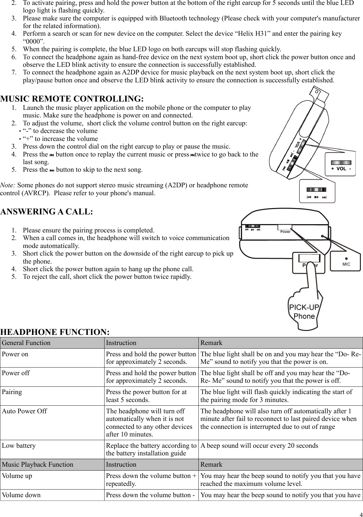 2. To activate pairing, press and hold the power button at the bottom of the right earcup for 5 seconds until the blue LED logo light is flashing quickly.3. Please make sure the computer is equipped with Bluetooth technology (Please check with your computer's manufacturer for the related information).4. Perform a search or scan for new device on the computer. Select the device &ldquo;Helix H31&rdquo; and enter the pairing key &ldquo;0000&rdquo;.5. When the pairing is complete, the blue LED logo on both earcups will stop flashing quickly. 6. To connect the headphone again as hand-free device on the next system boot up, short click the power button once and observe the LED blink activity to ensure the connection is successfully established.7. To connect the headphone again as A2DP device for music playback on the next system boot up, short click the play/pause button once and observe the LED blink activity to ensure the connection is successfully established.MUSIC REMOTE CONTROLLING:1. Launch the music player application on the mobile phone or the computer to play music. Make sure the headphone is power on and connected.2. To adjust the volume,  short click the volume control button on the right earcup: &bull;&ldquo;-&rdquo; to decrease the volume&bull;&ldquo;+&rdquo; to increase the volume3. Press down the control dial on the right earcup to play or pause the music. 4. Press the   button once to replay the current music or press  twice to go back to the last song.5. Press the   button to skip to the next song.Note: Some phones do not support stereo music streaming (A2DP) or headphone remote control (AVRCP).  Please refer to your phone's manual.ANSWERING A CALL:1. Please ensure the pairing process is completed.2. When a call comes in, the headphone will switch to voice communication mode automatically.3. Short click the power button on the downside of the right earcup to pick up the phone. 4. Short click the power button again to hang up the phone call.5. To reject the call, short click the power button twice rapidly.HEADPHONE FUNCTION:General Function Instruction RemarkPower on  Press and hold the power button for approximately 2 seconds.The blue light shall be on and you may hear the &ldquo;Do- Re- Me&rdquo; sound to notify you that the power is on.Power off Press and hold the power button for approximately 2 seconds.The blue light shall be off and you may hear the &ldquo;Do- Re- Me&rdquo; sound to notify you that the power is off.Pairing Press the power button for at least 5 seconds.The blue light will flash quickly indicating the start of the pairing mode for 3 minutes.Auto Power Off The headphone will turn off automatically when it is not connected to any other devices after 10 minutes.The headphone will also turn off automatically after 1 minute after fail to reconnect to last paired device when the connection is interrupted due to out of rangeLow battery Replace the battery according to the battery installation guideA beep sound will occur every 20 secondsMusic Playback Function Instruction RemarkVolume up Press down the volume button + repeatedly.You may hear the beep sound to notify you that you have reached the maximum volume level.Volume down Press down the volume button -  You may hear the beep sound to notify you that you have 4