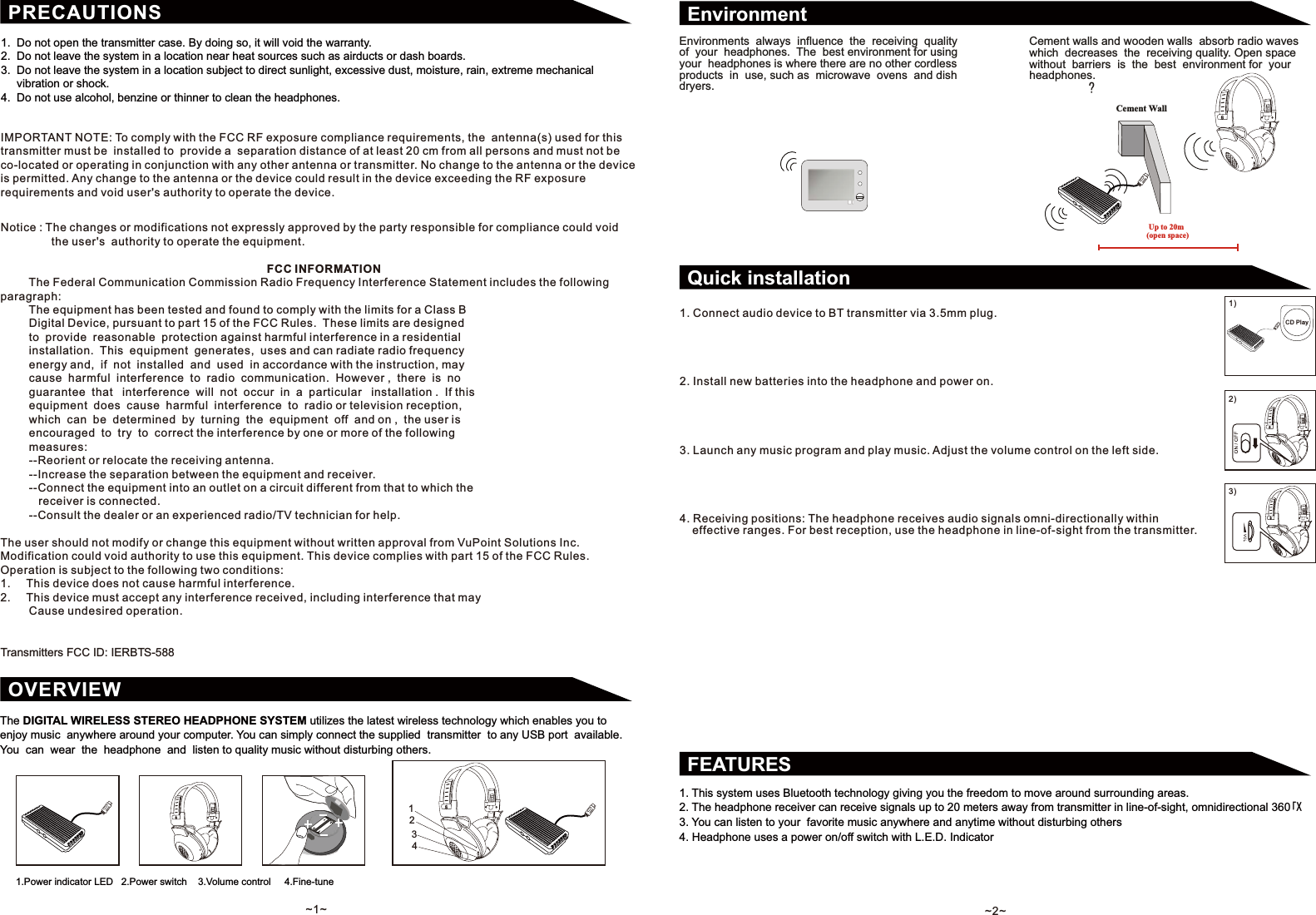 The DIGITAL WIRELESS STEREO HEADPHONE SYSTEM utilizes the latest wireless technology which enables you to enjoy music  anywhere around your computer. You can simply connect the supplied  transmitter  to any USB port  available. You  can  wear  the  headphone  and  listen to quality music without disturbing others.OVERVIEW1.  Do not open the transmitter case. By doing so, it will void the warranty.2.  Do not leave the system in a location near heat sources such as airducts or dash boards.3.  Do not leave the system in a location subject to direct sunlight, excessive dust, moisture, rain, extreme mechanical     vibration or shock.4.  Do not use alcohol, benzine or thinner to clean the headphones.PRECAUTIONSFCC INFORMATION         The Federal Communication Commission Radio Frequency Interference Statement includes the following paragraph:         The equipment has been tested and found to comply with the limits for a Class B         Digital Device, pursuant to part 15 of the FCC Rules.  These limits are designed          to  provide  reasonable  protection against harmful interference in a residential          installation.  This  equipment  generates,  uses and can radiate radio frequency          energy and,  if  not  installed  and  used  in accordance with the instruction, may          cause  harmful  interference  to  radio  communication.  However ,  there  is  no          guarantee  that   interference  will  not  occur  in  a  particular   installation .  If this          equipment  does  cause  harmful  interference  to  radio or television reception,          which  can  be  determined  by  turning  the  equipment  off  and on ,  the user is          encouraged  to  try  to  correct the interference by one or more of the following          measures:         --Reorient or relocate the receiving antenna.         --Increase the separation between the equipment and receiver.         --Connect the equipment into an outlet on a circuit different from that to which the            receiver is connected.         --Consult the dealer or an experienced radio/TV technician for help.The user should not modify or change this equipment without written approval from VuPoint Solutions Inc. Modification could void authority to use this equipment. This device complies with part 15 of the FCC Rules. Operation is subject to the following two conditions:1.     This device does not cause harmful interference.2.     This device must accept any interference received, including interference that may          Cause undesired operation.Transmitters FCC ID: IERBTS-588IMPORTANT NOTE: To comply with the FCC RF exposure compliance requirements, the  antenna(s) used for this transmitter must be  installed to  provide a  separation distance of at least 20 cm from all persons and must not be co-located or operating in conjunction with any other antenna or transmitter. No change to the antenna or the device is permitted. Any change to the antenna or the device could result in the device exceeding the RF exposure requirements and void user's authority to operate the device.Notice : The changes or modifications not expressly approved by the party responsible for compliance could void                the user's  authority to operate the equipment.12341.Power indicator LED   2.Power switch    3.Volume control     4.Fine-tune~1~! Up to 20m (open space)Cement WallEnvironmentFEATURES1. This system uses Bluetooth technology giving you the freedom to move around surrounding areas.2. The headphone receiver can receive signals up to 20 meters away from transmitter in line-of-sight, omnidirectional 360㨬:3. You can listen to your  favorite music anywhere and anytime without disturbing others4. Headphone uses a power on/off switch with L.E.D. IndicatorQuick installationEnvironments always influence the receiving  quality of  your  headphones.  The  best environment for using your headphones is where there are no other cordless products in  use, such as  microwave  ovens  and dish dryers.Cement walls and wooden walls  absorb radio waveswhich decreases  the receiving quality. Open space without barriers is the best environment for your headphones. 1. Connect audio device to BT transmitter via 3.5mm plug.2. Install new batteries into the headphone and power on.3. Launch any music program and play music. Adjust the volume control on the left side.4. Receiving positions: The headphone receives audio signals omni-directionally within       effective ranges. For best reception, use the headphone in line-of-sight from the transmitter.1)CD Play2)3)~2~